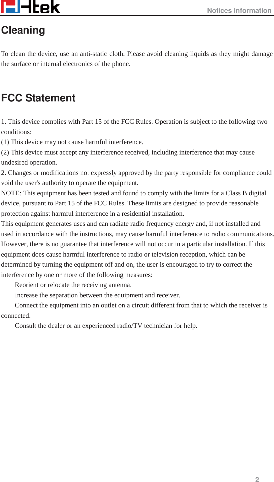                                                   Notices Information     2  Cleaning  To clean the device, use an anti-static cloth. Please avoid cleaning liquids as they might damage the surface or internal electronics of the phone.  FCC Statement 1. This device complies with Part 15 of the FCC Rules. Operation is subject to the following two conditions:  (1) This device may not cause harmful interference.   (2) This device must accept any interference received, including interference that may cause undesired operation.   2. Changes or modifications not expressly approved by the party responsible for compliance could void the user's authority to operate the equipment.   NOTE: This equipment has been tested and found to comply with the limits for a Class B digital device, pursuant to Part 15 of the FCC Rules. These limits are designed to provide reasonable protection against harmful interference in a residential installation.   This equipment generates uses and can radiate radio frequency energy and, if not installed and used in accordance with the instructions, may cause harmful interference to radio communications. However, there is no guarantee that interference will not occur in a particular installation. If this equipment does cause harmful interference to radio or television reception, which can be determined by turning the equipment off and on, the user is encouraged to try to correct the interference by one or more of the following measures:    Reorient or relocate the receiving antenna.    Increase the separation between the equipment and receiver.    Connect the equipment into an outlet on a circuit different from that to which the receiver is connected.   Consult the dealer or an experienced radio/TV technician for help.              