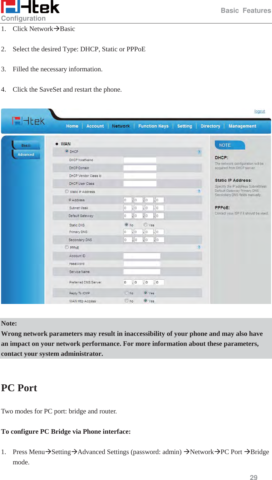                                                   Basic Features Configuration     29  1. Click Network&AElig;Basic  2. Select the desired Type: DHCP, Static or PPPoE  3. Filled the necessary information.  4. Click the SaveSet and restart the phone.    Note: Wrong network parameters may result in inaccessibility of your phone and may also have an impact on your network performance. For more information about these parameters, contact your system administrator.  PC Port Two modes for PC port: bridge and router.  To configure PC Bridge via Phone interface:  1. Press Menu&AElig;Setting&AElig;Advanced Settings (password: admin) &AElig;Network&AElig;PC Port &AElig;Bridge mode. 