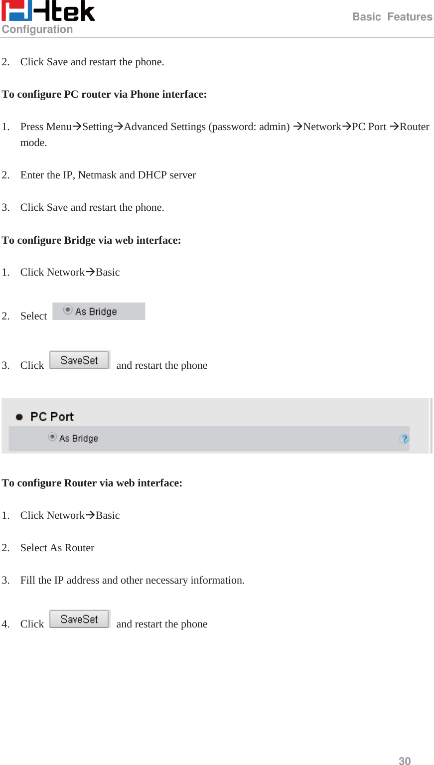                                                   Basic Features Configuration     30   2. Click Save and restart the phone.  To configure PC router via Phone interface:  1. Press Menu&AElig;Setting&AElig;Advanced Settings (password: admin) &AElig;Network&AElig;PC Port &AElig;Router mode.  2. Enter the IP, Netmask and DHCP server  3. Click Save and restart the phone.  To configure Bridge via web interface:  1. Click Network&AElig;Basic   2. Select     3. Click    and restart the phone    To configure Router via web interface:  1. Click Network&AElig;Basic   2. Select As Router  3. Fill the IP address and other necessary information.  4. Click    and restart the phone  