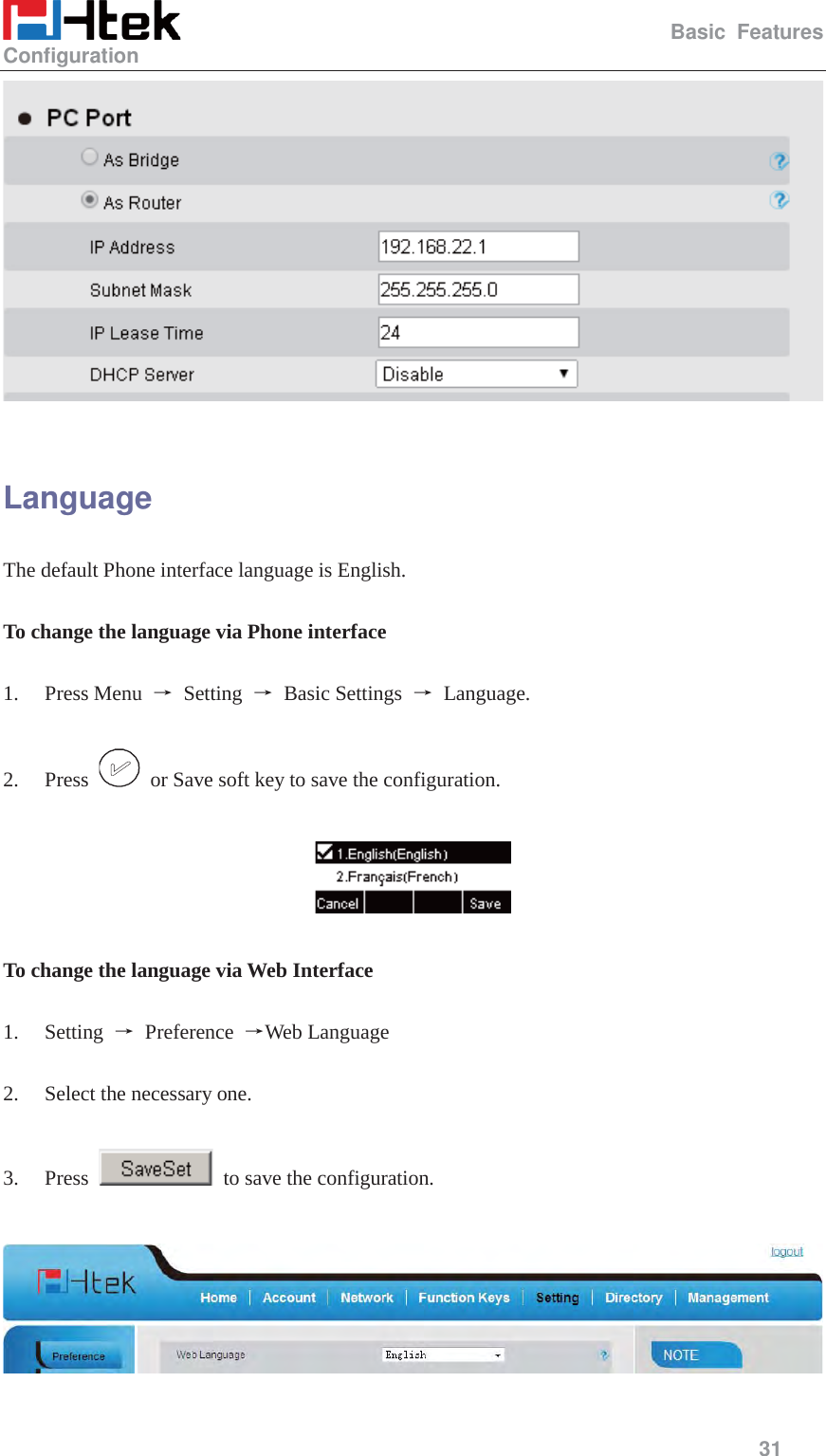                                                   Basic Features Configuration     31    Language The default Phone interface language is English.    To change the language via Phone interface  1. Press Menu  ė Setting ė Basic Settings ė Language.  2. Press    or Save soft key to save the configuration.    To change the language via Web Interface  1. Setting  ė Preference ėWeb Language  2. Select the necessary one.    3. Press    to save the configuration.    