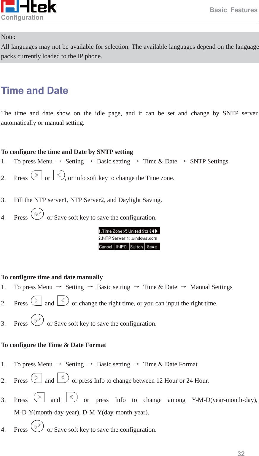                                                   Basic Features Configuration     32   Note: All languages may not be available for selection. The available languages depend on the language packs currently loaded to the IP phone.  Time and Date The time and date show on the idle page, and it can be set and change by SNTP server automatically or manual setting.   To configure the time and Date by SNTP setting 1. To press Menu  ė Setting ė Basic setting ė  Time &amp; Date  ė SNTP Settings 2. Press   or  , or info soft key to change the Time zone.  3. Fill the NTP server1, NTP Server2, and Daylight Saving. 4. Press    or Save soft key to save the configuration.    To configure time and date manually 1. To press Menu  ė Setting ė Basic setting ė  Time &amp; Date  ė Manual Settings 2. Press   and    or change the right time, or you can input the right time. 3. Press    or Save soft key to save the configuration.  To configure the Time &amp; Date Format  1. To press Menu  ė Setting ė Basic setting ė  Time &amp; Date Format 2. Press   and    or press Info to change between 12 Hour or 24 Hour. 3. Press   and   or press Info to change among Y-M-D(year-month-day), M-D-Y(month-day-year), D-M-Y(day-month-year). 4. Press    or Save soft key to save the configuration. 