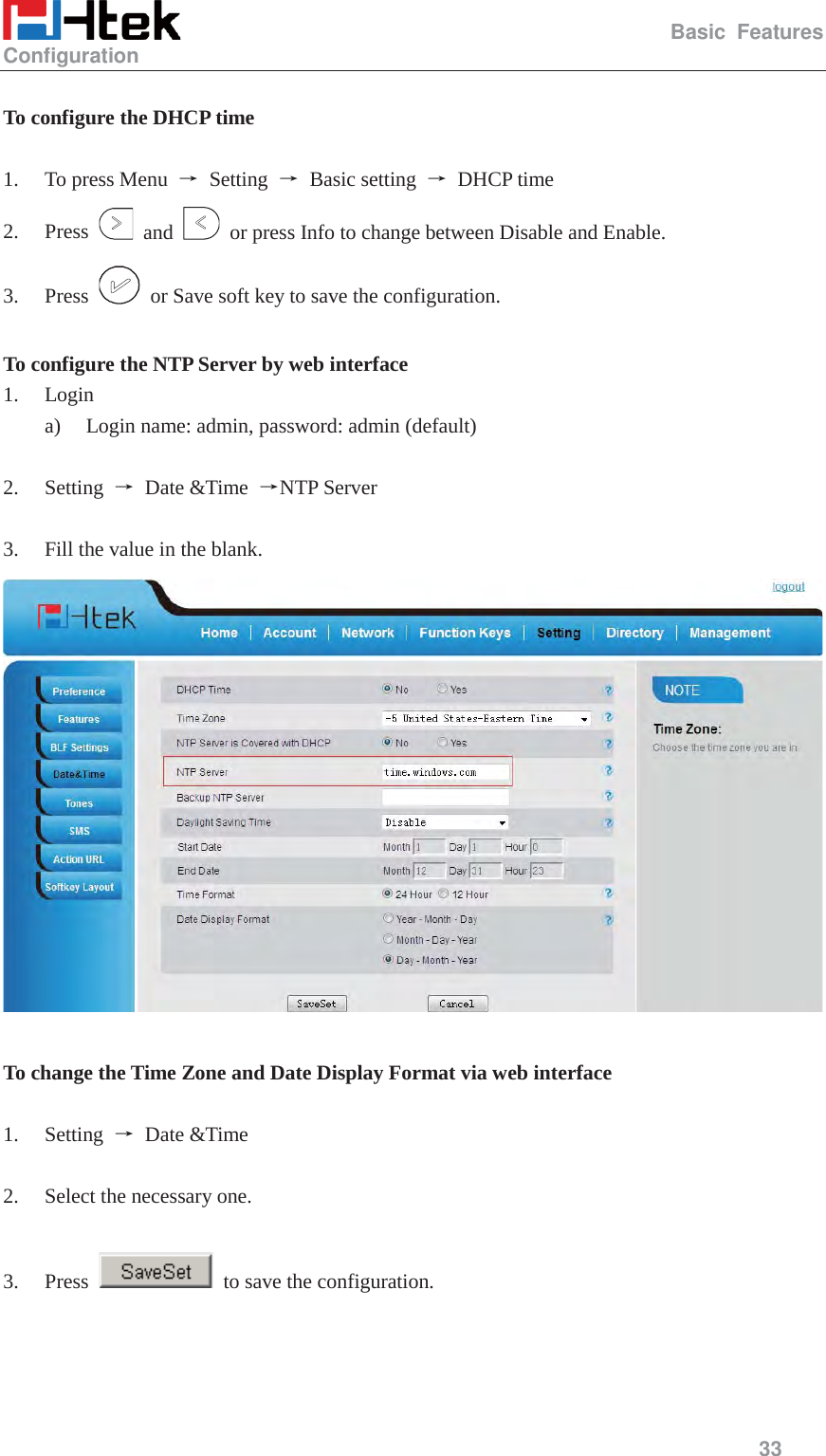                                                   Basic Features Configuration     33   To configure the DHCP time  1. To press Menu  ė Setting ė Basic setting ė DHCP time 2. Press   and    or press Info to change between Disable and Enable. 3. Press    or Save soft key to save the configuration.  To configure the NTP Server by web interface 1. Login a) Login name: admin, password: admin (default)  2. Setting  ė Date &amp;Time ėNTP Server  3. Fill the value in the blank.   To change the Time Zone and Date Display Format via web interface  1. Setting  ė Date &amp;Time  2. Select the necessary one.    3. Press    to save the configuration.  