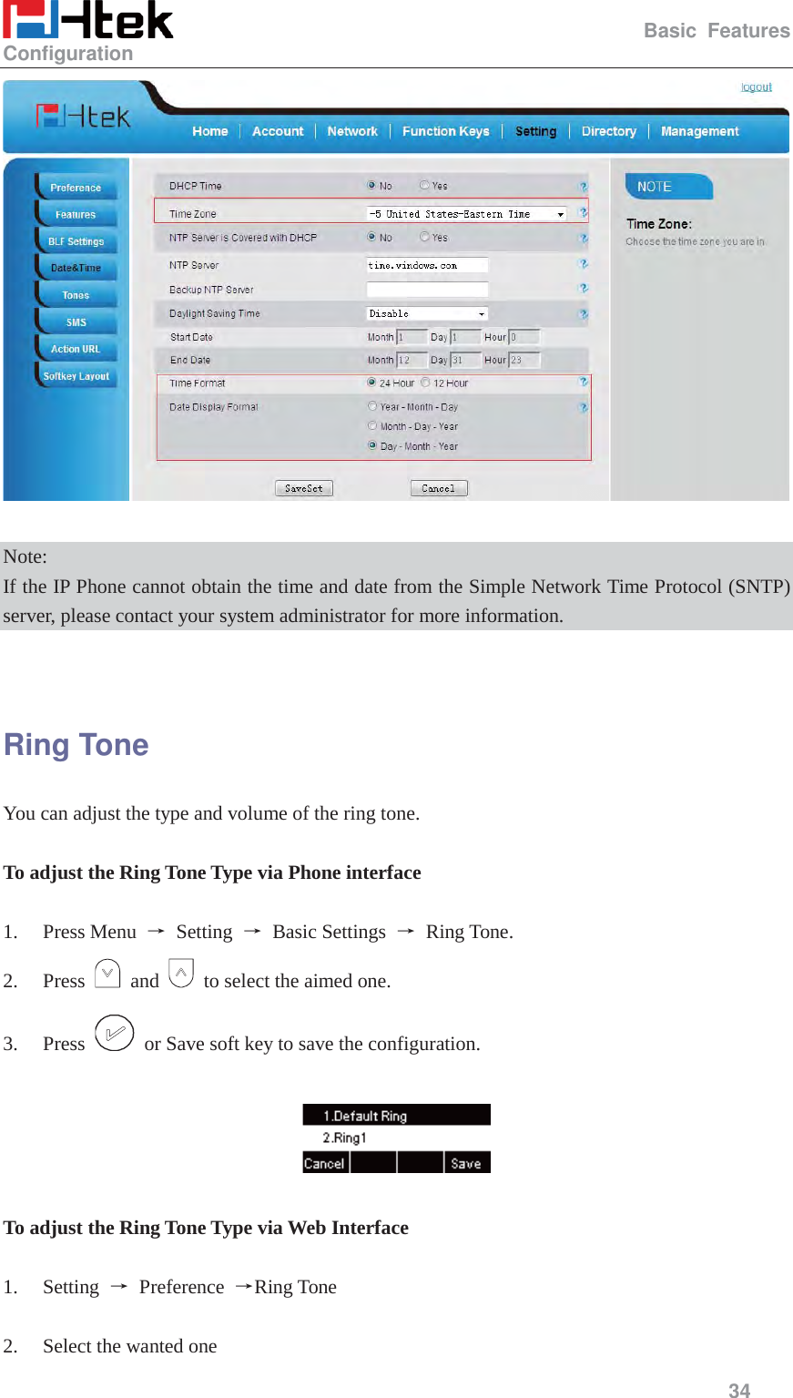                                                   Basic Features Configuration     34    Note: If the IP Phone cannot obtain the time and date from the Simple Network Time Protocol (SNTP) server, please contact your system administrator for more information.   Ring Tone You can adjust the type and volume of the ring tone.  To adjust the Ring Tone Type via Phone interface  1. Press Menu  ė Setting ė Basic Settings ė Ring Tone. 2. Press   and    to select the aimed one. 3. Press    or Save soft key to save the configuration.    To adjust the Ring Tone Type via Web Interface  1. Setting  ė Preference ėRing Tone  2. Select the wanted one 