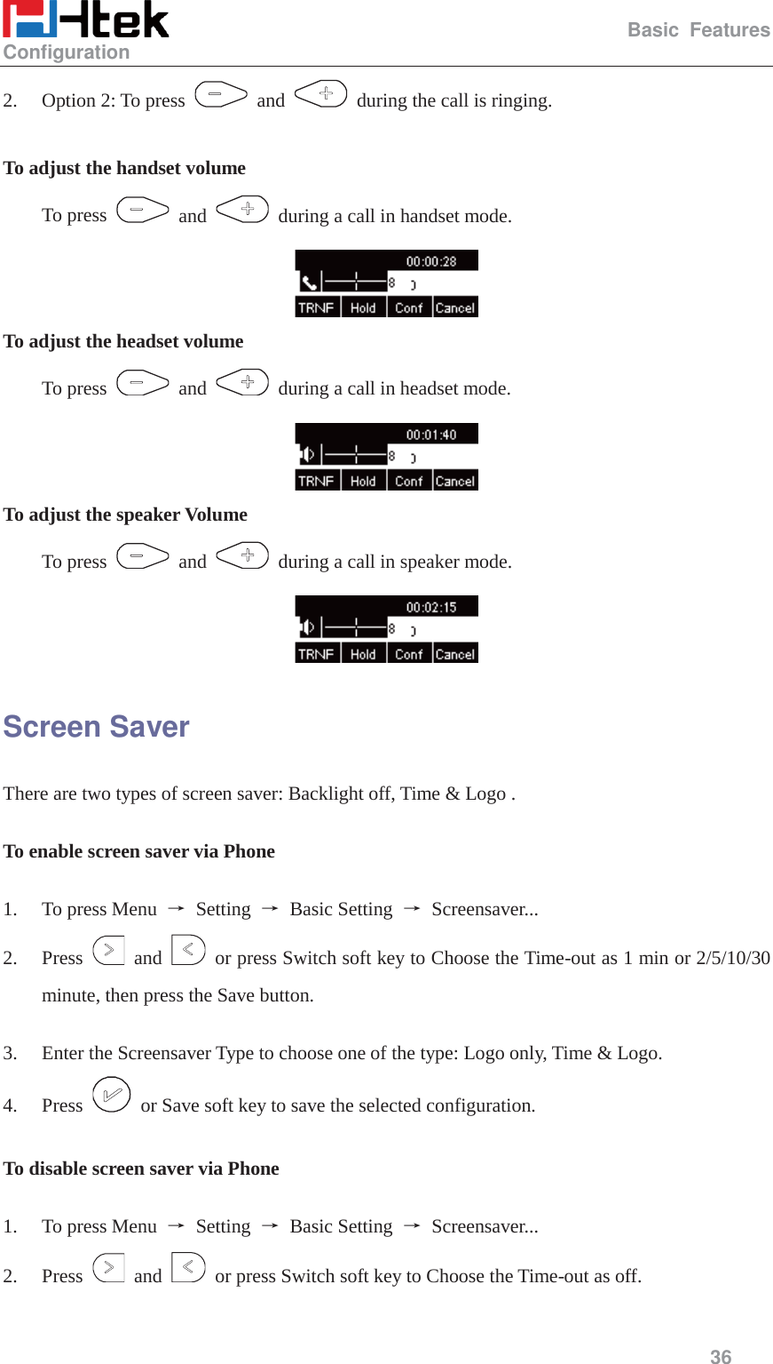                                                   Basic Features Configuration     36  2. Option 2: To press   and    during the call is ringing.  To adjust the handset volume To press   and    during a call in handset mode.  To adjust the headset volume To press   and    during a call in headset mode.  To adjust the speaker Volume To press   and    during a call in speaker mode.  Screen Saver There are two types of screen saver: Backlight off, Time &amp; Logo .  To enable screen saver via Phone    1. To press Menu  ė Setting ė Basic Setting ė Screensaver...  2. Press   and    or press Switch soft key to Choose the Time-out as 1 min or 2/5/10/30 minute, then press the Save button.  3. Enter the Screensaver Type to choose one of the type: Logo only, Time &amp; Logo. 4. Press    or Save soft key to save the selected configuration.  To disable screen saver via Phone   1. To press Menu  ė Setting ė Basic Setting ė Screensaver...  2. Press   and    or press Switch soft key to Choose the Time-out as off. 