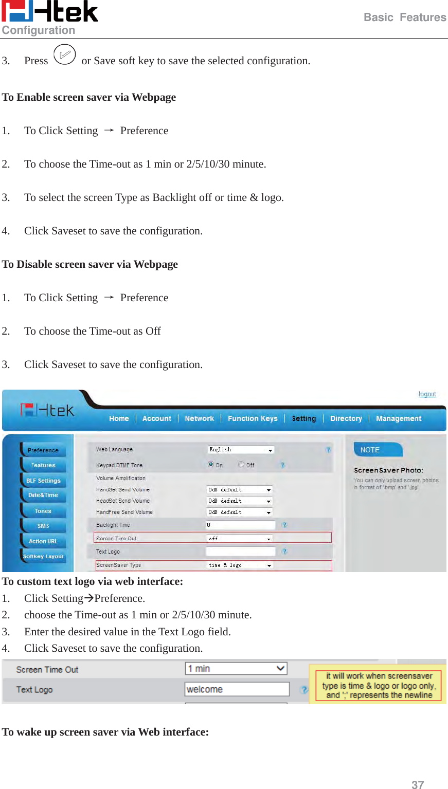                                                   Basic Features Configuration     37  3. Press    or Save soft key to save the selected configuration.  To Enable screen saver via Webpage  1. To Click Setting  ė Preference  2. To choose the Time-out as 1 min or 2/5/10/30 minute.  3. To select the screen Type as Backlight off or time &amp; logo.  4. Click Saveset to save the configuration.  To Disable screen saver via Webpage  1. To Click Setting  ė Preference  2. To choose the Time-out as Off  3. Click Saveset to save the configuration.   To custom text logo via web interface: 1. Click Setting&AElig;Preference. 2. choose the Time-out as 1 min or 2/5/10/30 minute. 3. Enter the desired value in the Text Logo field. 4. Click Saveset to save the configuration.   To wake up screen saver via Web interface:  