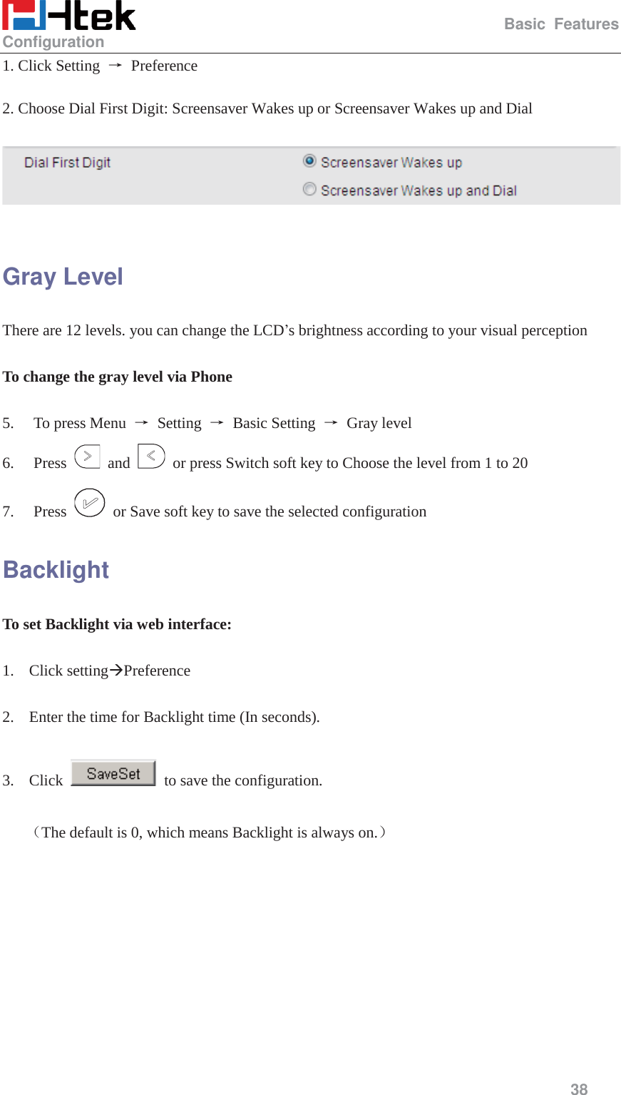                                                   Basic Features Configuration     38  1. Click Setting  ė Preference  2. Choose Dial First Digit: Screensaver Wakes up or Screensaver Wakes up and Dial    Gray Level There are 12 levels. you can change the LCD&rsquo;s brightness according to your visual perception  To change the gray level via Phone    5. To press Menu  ė Setting ė Basic Setting ė Gray level 6. Press   and    or press Switch soft key to Choose the level from 1 to 20 7. Press    or Save soft key to save the selected configuration Backlight To set Backlight via web interface:  1. Click setting&AElig;Preference  2. Enter the time for Backlight time (In seconds).  3. Click    to save the configuration.  ˄The default is 0, which means Backlight is always on.˅  