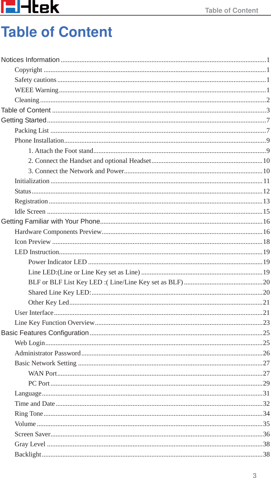                                                   Table of Content     3  Table of Content Notices Information ........................................................................................................................ 1 Copyright .................................................................................................................................. 1 Safety cautions .......................................................................................................................... 1 WEEE Warning ......................................................................................................................... 1 Cleaning .................................................................................................................................... 2 Table of Content ............................................................................................................................. 3 Getting Started ................................................................................................................................ 7 Packing List .............................................................................................................................. 7 Phone Installation ...................................................................................................................... 9 1. Attach the Foot stand ..................................................................................................... 9 2. Connect the Handset and optional Headset ................................................................. 10 3. Connect the Network and Power ................................................................................. 10 Initialization ............................................................................................................................ 11 Status ....................................................................................................................................... 12 Registration ............................................................................................................................. 13 Idle Screen .............................................................................................................................. 15 Getting Familiar with Your Phone............................................................................................... 16 Hardware Components Preview .............................................................................................. 16 Icon Preview ........................................................................................................................... 18 LED Instruction....................................................................................................................... 19 Power Indicator LED ...................................................................................................... 19 Line LED:(Line or Line Key set as Line) ....................................................................... 19 BLF or BLF List Key LED :( Line/Line Key set as BLF) .............................................. 20 Shared Line Key LED: .................................................................................................... 20 Other Key Led ................................................................................................................. 21 User Interface .......................................................................................................................... 21 Line Key Function Overview .................................................................................................. 23 Basic Features Configuration ..................................................................................................... 25 Web Login ............................................................................................................................... 25 Administrator Password .......................................................................................................... 26 Basic Network Setting ............................................................................................................ 27 WAN Port ........................................................................................................................ 27 PC Port ............................................................................................................................ 29 Language ................................................................................................................................. 31 Time and Date ......................................................................................................................... 32 Ring Tone ................................................................................................................................ 34 Volume .................................................................................................................................... 35 Screen Saver ............................................................................................................................ 36 Gray Level .............................................................................................................................. 38 Backlight ................................................................................................................................. 38 