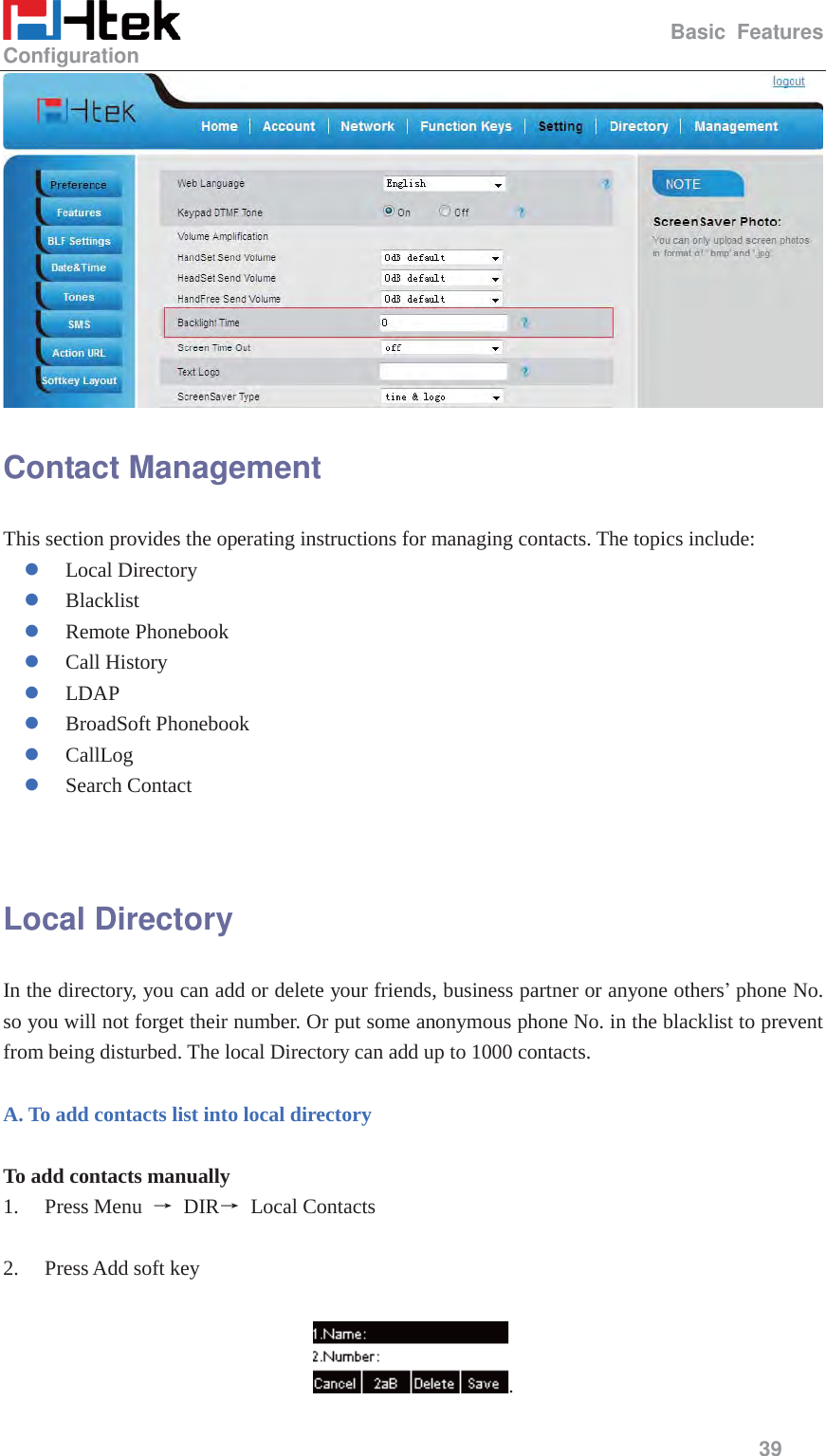                                                   Basic Features Configuration     39   Contact Management This section provides the operating instructions for managing contacts. The topics include: z Local Directory z Blacklist z Remote Phonebook z Call History z LDAP z BroadSoft Phonebook z CallLog z Search Contact   Local Directory In the directory, you can add or delete your friends, business partner or anyone others&rsquo; phone No. so you will not forget their number. Or put some anonymous phone No. in the blacklist to prevent from being disturbed. The local Directory can add up to 1000 contacts.  A. To add contacts list into local directory  To add contacts manually 1. Press Menu  ė DIRė Local Contacts  2. Press Add soft key  . 
