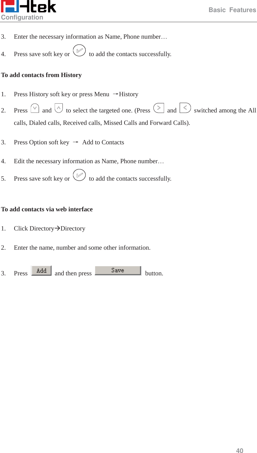                                                   Basic Features Configuration     40   3. Enter the necessary information as Name, Phone number&hellip; 4. Press save soft key or    to add the contacts successfully.  To add contacts from History  1. Press History soft key or press Menu  ėHistory 2. Press   and    to select the targeted one. (Press   and   switched among the All calls, Dialed calls, Received calls, Missed Calls and Forward Calls).  3. Press Option soft key  ė  Add to Contacts  4. Edit the necessary information as Name, Phone number&hellip; 5. Press save soft key or    to add the contacts successfully.   To add contacts via web interface  1. Click Directory&AElig;Directory  2. Enter the name, number and some other information.  3. Press    and then press   button.  