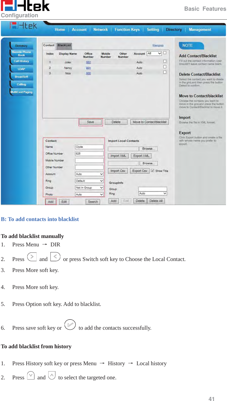                                                   Basic Features Configuration     41    B: To add contacts into blacklist  To add blacklist manually 1. Press Menu  ė DIR 2. Press   and    or press Switch soft key to Choose the Local Contact. 3. Press More soft key.  4. Press More soft key.  5. Press Option soft key. Add to blacklist.  6. Press save soft key or    to add the contacts successfully.  To add blacklist from history  1. Press History soft key or press Menu  ė History ė Local history 2. Press   and    to select the targeted one. 