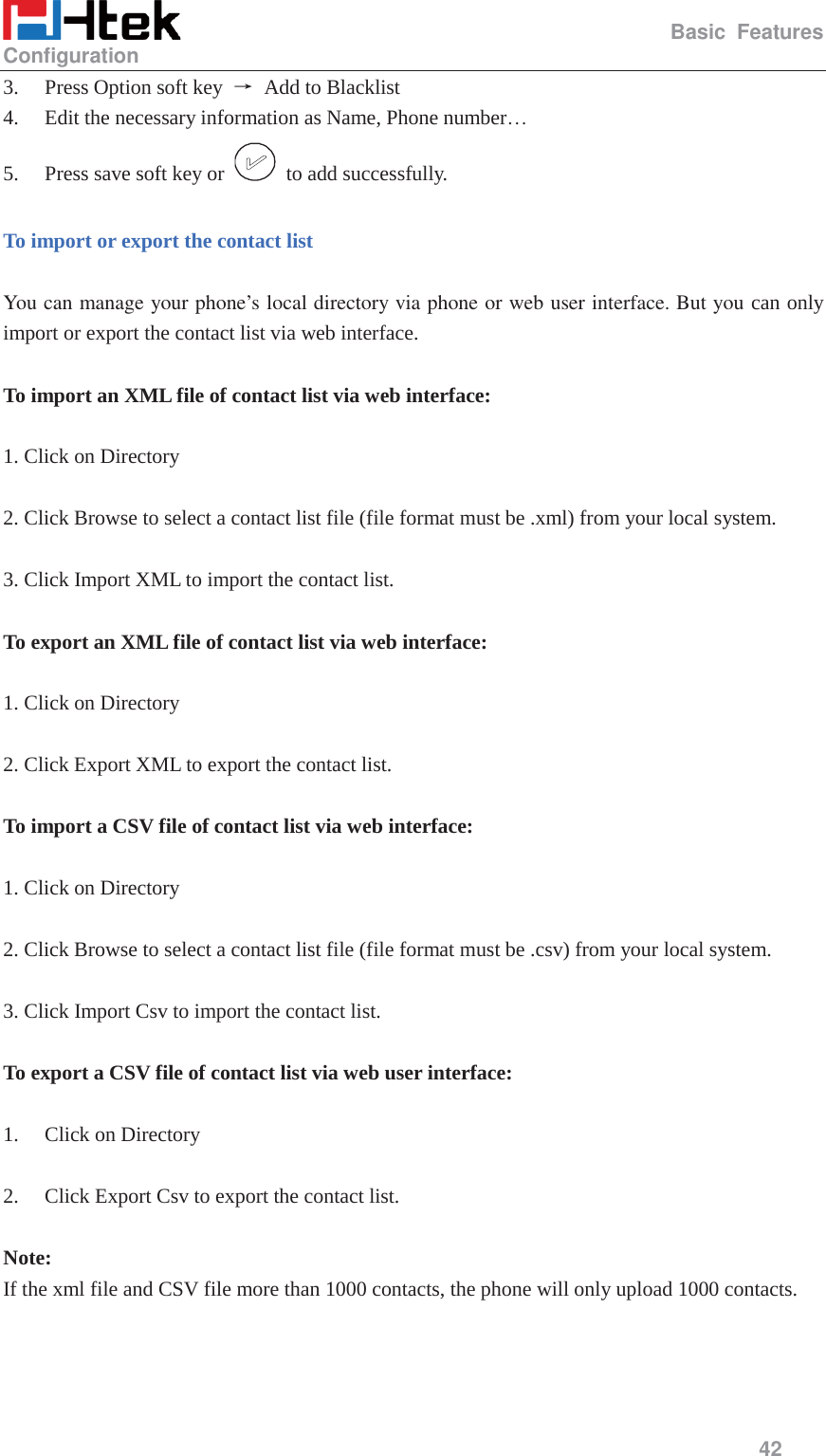                                                  Basic Features Configuration     42  3. Press Option soft key  ė  Add to Blacklist 4. Edit the necessary information as Name, Phone number&hellip; 5. Press save soft key or    to add successfully.  To import or export the contact list    You can manage your phone&rsquo;s local directory via phone or web user interface. But you can only import or export the contact list via web interface.  To import an XML file of contact list via web interface:  1. Click on Directory  2. Click Browse to select a contact list file (file format must be .xml) from your local system.  3. Click Import XML to import the contact list.  To export an XML file of contact list via web interface:  1. Click on Directory  2. Click Export XML to export the contact list.  To import a CSV file of contact list via web interface:  1. Click on Directory  2. Click Browse to select a contact list file (file format must be .csv) from your local system.  3. Click Import Csv to import the contact list.  To export a CSV file of contact list via web user interface:  1. Click on Directory  2. Click Export Csv to export the contact list.  Note: If the xml file and CSV file more than 1000 contacts, the phone will only upload 1000 contacts. 