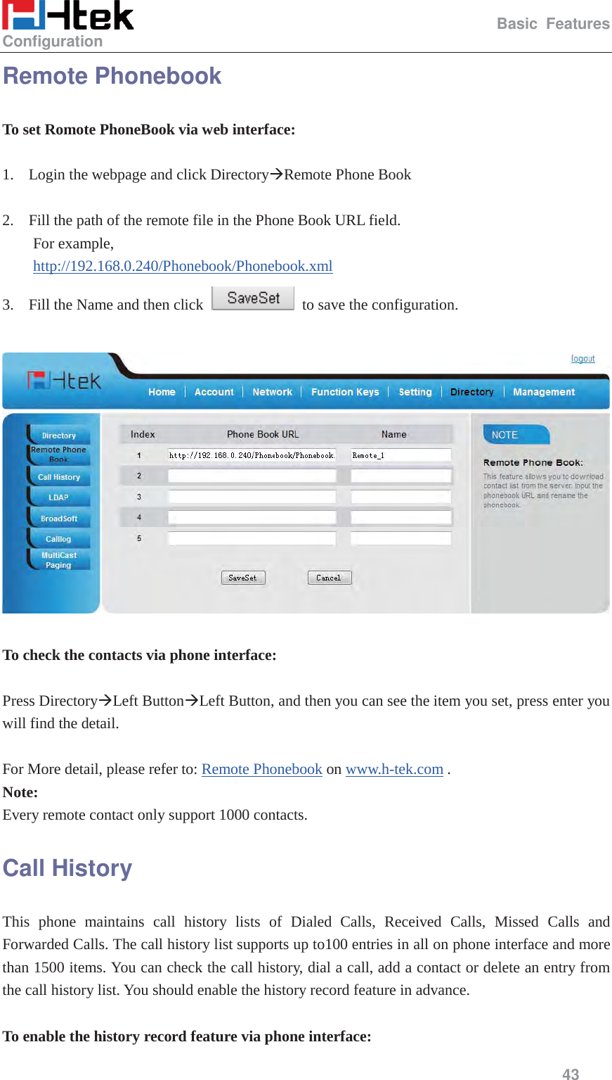                                                   Basic Features Configuration     43  Remote Phonebook To set Romote PhoneBook via web interface:  1. Login the webpage and click Directory&AElig;Remote Phone Book  2. Fill the path of the remote file in the Phone Book URL field.   For example,   http://192.168.0.240/Phonebook/Phonebook.xml 3. Fill the Name and then click    to save the configuration.    To check the contacts via phone interface:  Press Directory&AElig;Left Button&AElig;Left Button, and then you can see the item you set, press enter you will find the detail.  For More detail, please refer to: Remote Phonebook on www.h-tek.com . Note: Every remote contact only support 1000 contacts. Call History This phone maintains call history lists of Dialed Calls, Received Calls, Missed Calls and Forwarded Calls. The call history list supports up to100 entries in all on phone interface and more than 1500 items. You can check the call history, dial a call, add a contact or delete an entry from the call history list. You should enable the history record feature in advance.  To enable the history record feature via phone interface: 
