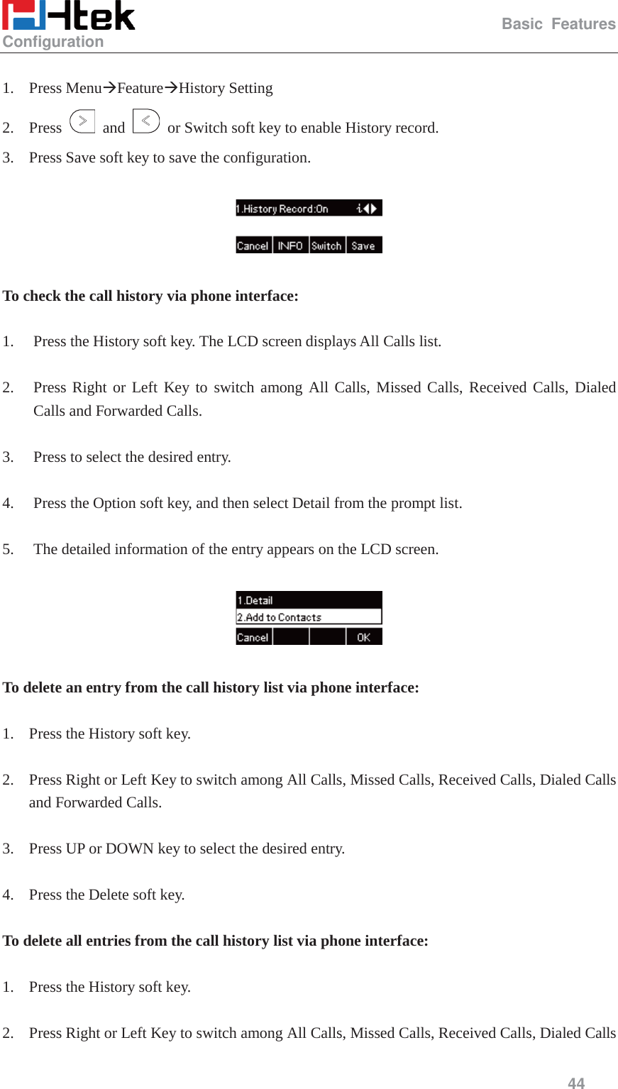                                                   Basic Features Configuration     44   1. Press Menu&AElig;Feature&AElig;History Setting   2. Press   and    or Switch soft key to enable History record. 3. Press Save soft key to save the configuration.    To check the call history via phone interface:  1. Press the History soft key. The LCD screen displays All Calls list.  2. Press Right or Left Key to switch among All Calls, Missed Calls, Received Calls, Dialed Calls and Forwarded Calls.  3. Press to select the desired entry.  4. Press the Option soft key, and then select Detail from the prompt list.  5. The detailed information of the entry appears on the LCD screen.    To delete an entry from the call history list via phone interface:  1. Press the History soft key.  2. Press Right or Left Key to switch among All Calls, Missed Calls, Received Calls, Dialed Calls and Forwarded Calls.  3. Press UP or DOWN key to select the desired entry.  4. Press the Delete soft key.  To delete all entries from the call history list via phone interface:  1. Press the History soft key.  2. Press Right or Left Key to switch among All Calls, Missed Calls, Received Calls, Dialed Calls 