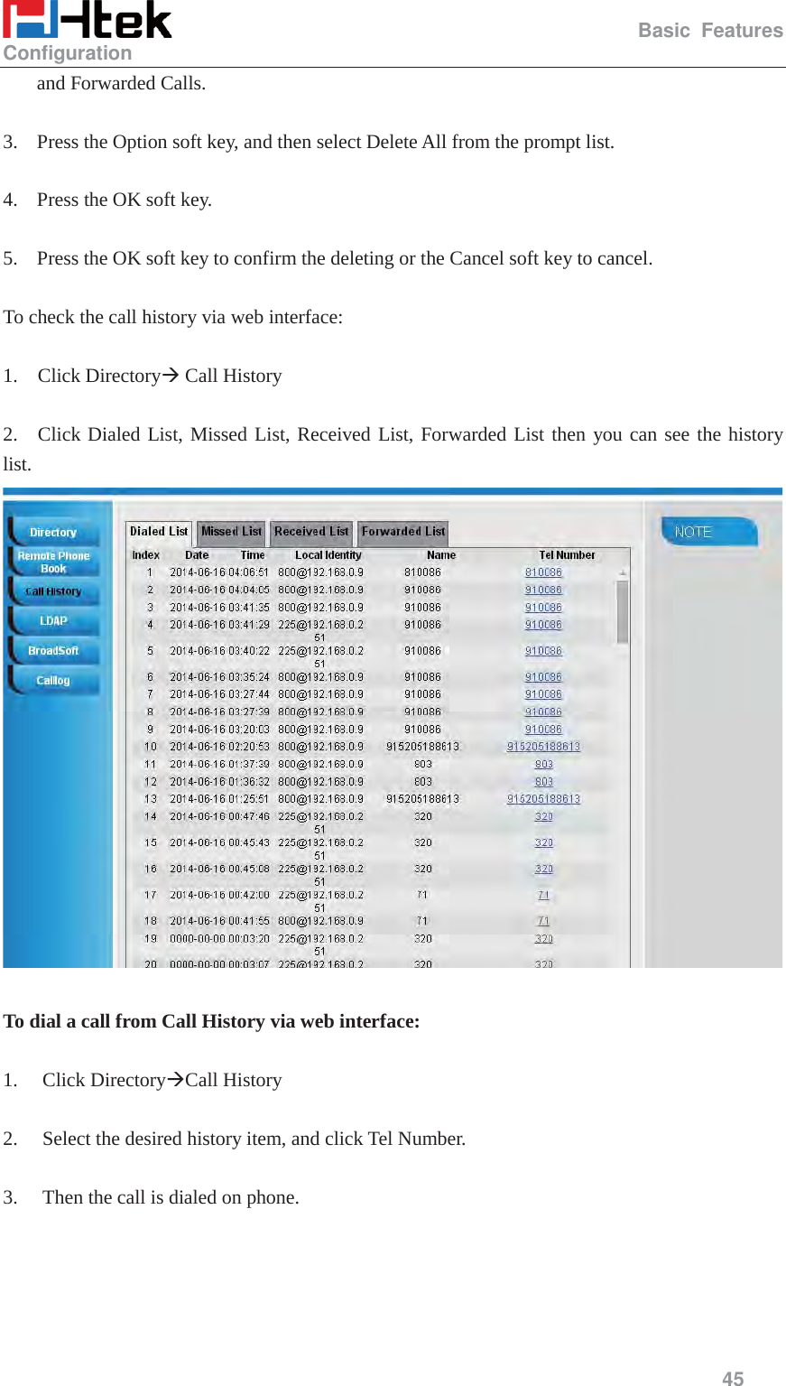                                                   Basic Features Configuration     45  and Forwarded Calls.  3. Press the Option soft key, and then select Delete All from the prompt list.  4. Press the OK soft key.  5. Press the OK soft key to confirm the deleting or the Cancel soft key to cancel.  To check the call history via web interface:  1.  Click Directory&AElig; Call History  2.  Click Dialed List, Missed List, Received List, Forwarded List then you can see the history       list.   To dial a call from Call History via web interface:  1. Click Directory&AElig;Call History  2. Select the desired history item, and click Tel Number.  3. Then the call is dialed on phone.  