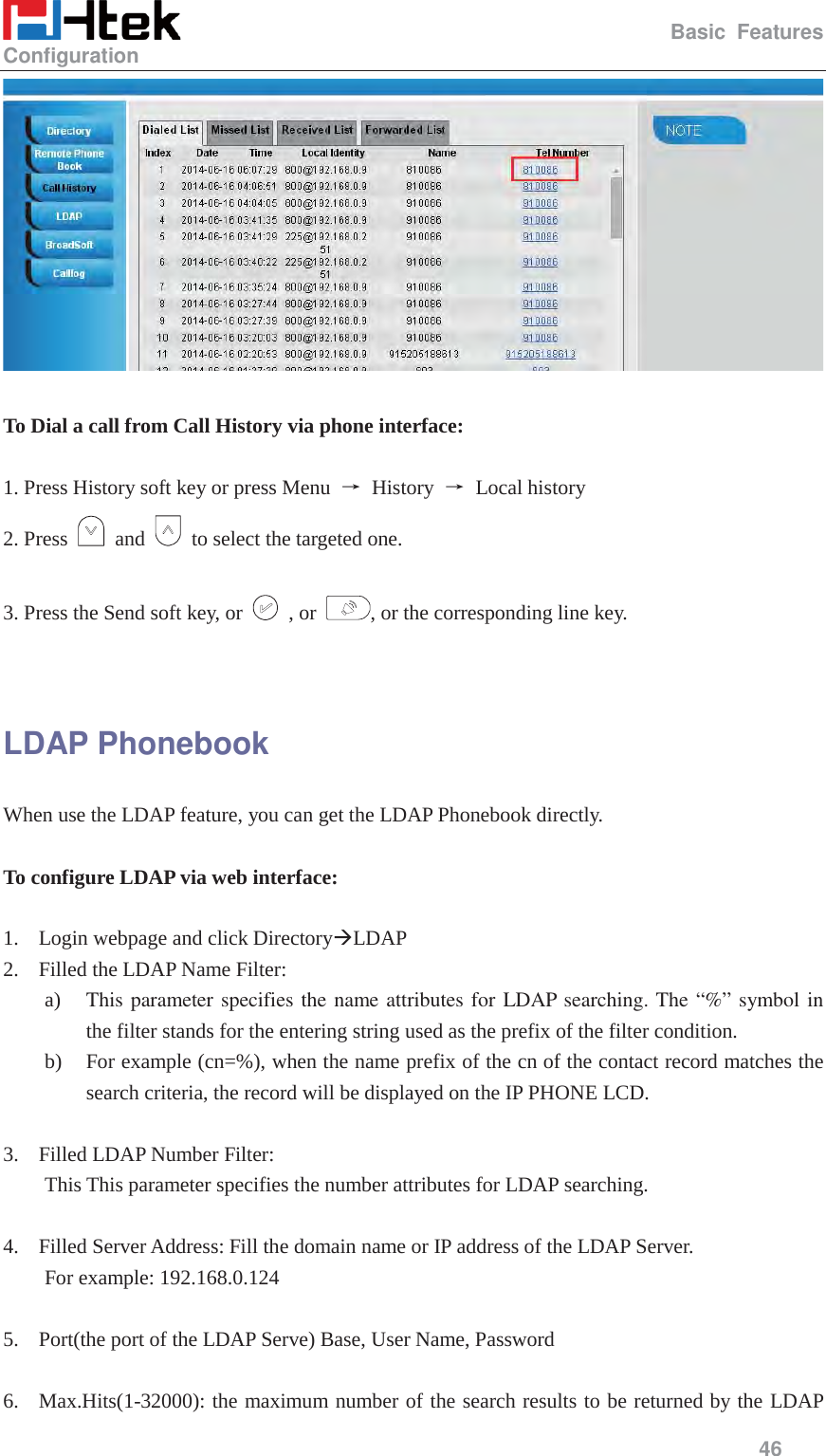                                                  Basic Features Configuration     46    To Dial a call from Call History via phone interface:  1. Press History soft key or press Menu  ė History ė Local history 2. Press   and    to select the targeted one.  3. Press the Send soft key, or   , or  , or the corresponding line key.   LDAP Phonebook When use the LDAP feature, you can get the LDAP Phonebook directly.  To configure LDAP via web interface:  1. Login webpage and click Directory&AElig;LDAP 2. Filled the LDAP Name Filter: a) This parameter specifies the name attributes for LDAP searching. The &ldquo;%&rdquo; symbol in the filter stands for the entering string used as the prefix of the filter condition. b) For example (cn=%), when the name prefix of the cn of the contact record matches the search criteria, the record will be displayed on the IP PHONE LCD.  3. Filled LDAP Number Filter:   This This parameter specifies the number attributes for LDAP searching.  4. Filled Server Address: Fill the domain name or IP address of the LDAP Server.   For example: 192.168.0.124  5. Port(the port of the LDAP Serve) Base, User Name, Password  6. Max.Hits(1-32000): the maximum number of the search results to be returned by the LDAP 