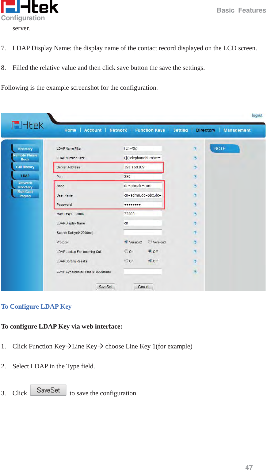                                                   Basic Features Configuration     47  server.  7. LDAP Display Name: the display name of the contact record displayed on the LCD screen.  8. Filled the relative value and then click save button the save the settings.  Following is the example screenshot for the configuration.     To Configure LDAP Key  To configure LDAP Key via web interface:  1. Click Function Key&AElig;Line Key&AElig; choose Line Key 1(for example)  2. Select LDAP in the Type field.  3. Click    to save the configuration.  