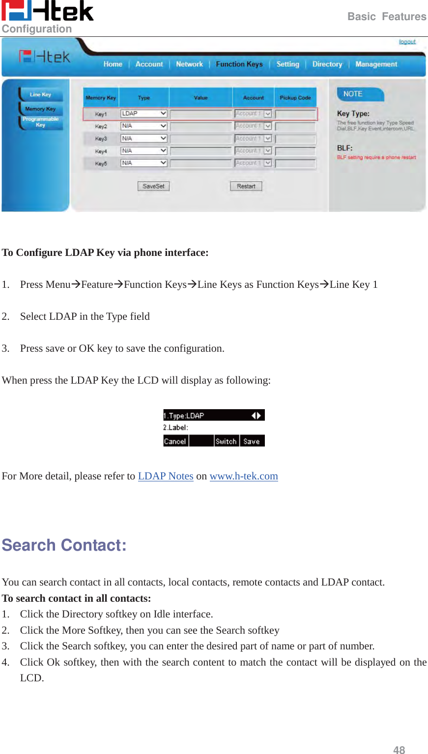                                                   Basic Features Configuration     48     To Configure LDAP Key via phone interface:  1. Press Menu&AElig;Feature&AElig;Function Keys&AElig;Line Keys as Function Keys&AElig;Line Key 1    2. Select LDAP in the Type field  3. Press save or OK key to save the configuration.  When press the LDAP Key the LCD will display as following:    For More detail, please refer to LDAP Notes on www.h-tek.com    Search Contact: You can search contact in all contacts, local contacts, remote contacts and LDAP contact. To search contact in all contacts: 1. Click the Directory softkey on Idle interface. 2. Click the More Softkey, then you can see the Search softkey 3. Click the Search softkey, you can enter the desired part of name or part of number. 4. Click Ok softkey, then with the search content to match the contact will be displayed on the LCD. 