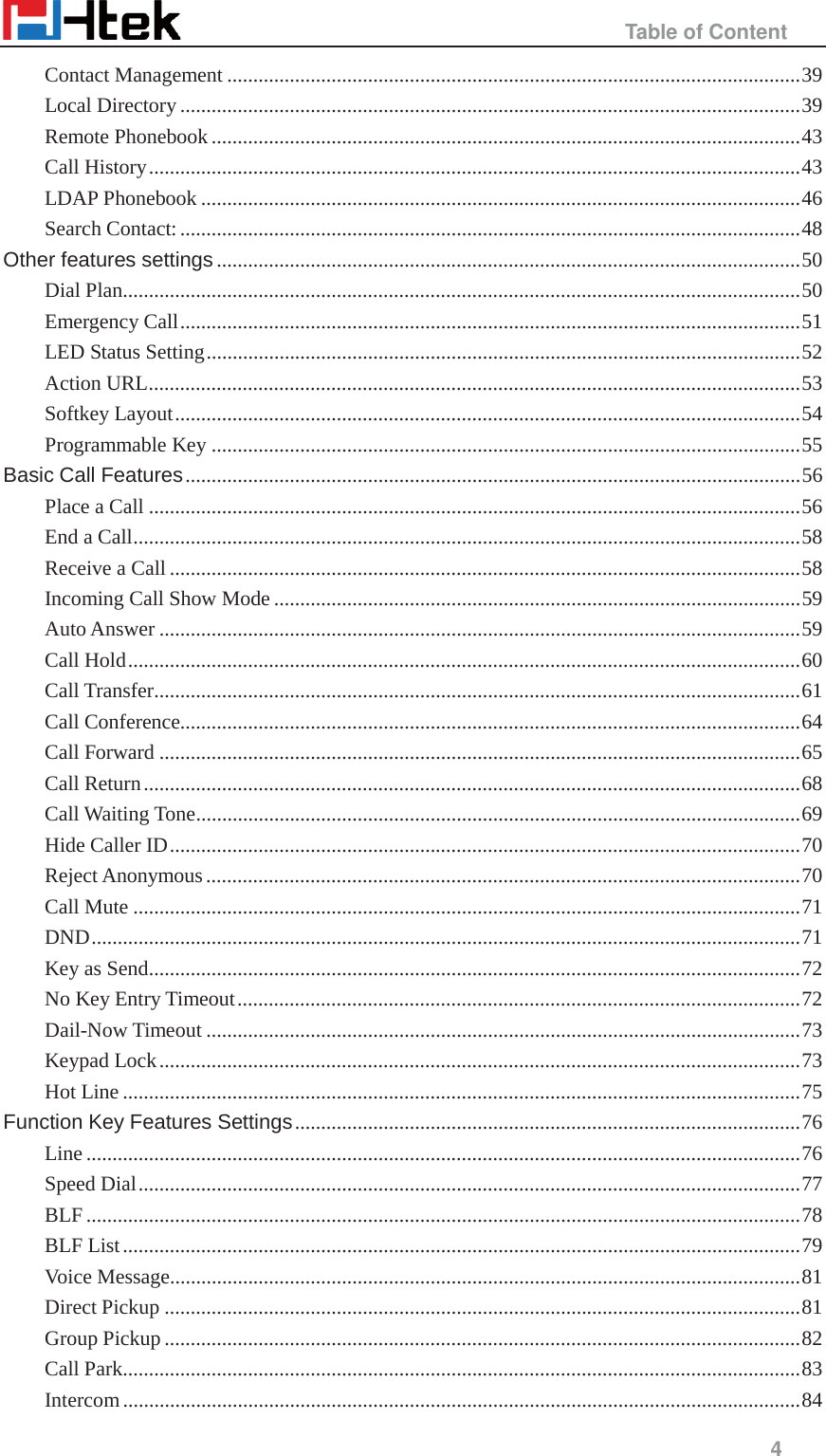                                                   Table of Content     4  Contact Management .............................................................................................................. 39 Local Directory ....................................................................................................................... 39 Remote Phonebook ................................................................................................................. 43 Call History ............................................................................................................................. 43 LDAP Phonebook ................................................................................................................... 46 Search Contact: ....................................................................................................................... 48 Other features settings ................................................................................................................ 50 Dial Plan .................................................................................................................................. 50 Emergency Call ....................................................................................................................... 51 LED Status Setting .................................................................................................................. 52 Action URL ............................................................................................................................. 53 Softkey Layout ........................................................................................................................ 54 Programmable Key ................................................................................................................. 55 Basic Call Features ...................................................................................................................... 56 Place a Call ............................................................................................................................. 56 End a Call ................................................................................................................................ 58 Receive a Call ......................................................................................................................... 58 Incoming Call Show Mode ..................................................................................................... 59 Auto Answer ........................................................................................................................... 59 Call Hold ................................................................................................................................. 60 Call Transfer ............................................................................................................................ 61 Call Conference....................................................................................................................... 64 Call Forward ........................................................................................................................... 65 Call Return .............................................................................................................................. 68 Call Waiting Tone .................................................................................................................... 69 Hide Caller ID ......................................................................................................................... 70 Reject Anonymous .................................................................................................................. 70 Call Mute ................................................................................................................................ 71 DND ........................................................................................................................................ 71 Key as Send ............................................................................................................................. 72 No Key Entry Timeout ............................................................................................................ 72 Dail-Now Timeout .................................................................................................................. 73 Keypad Lock ........................................................................................................................... 73 Hot Line .................................................................................................................................. 75 Function Key Features Settings ................................................................................................. 76 Line ......................................................................................................................................... 76 Speed Dial ............................................................................................................................... 77 BLF ......................................................................................................................................... 78 BLF List .................................................................................................................................. 79 Voice Message ......................................................................................................................... 81 Direct Pickup .......................................................................................................................... 81 Group Pickup .......................................................................................................................... 82 Call Park .................................................................................................................................. 83 Intercom .................................................................................................................................. 84 