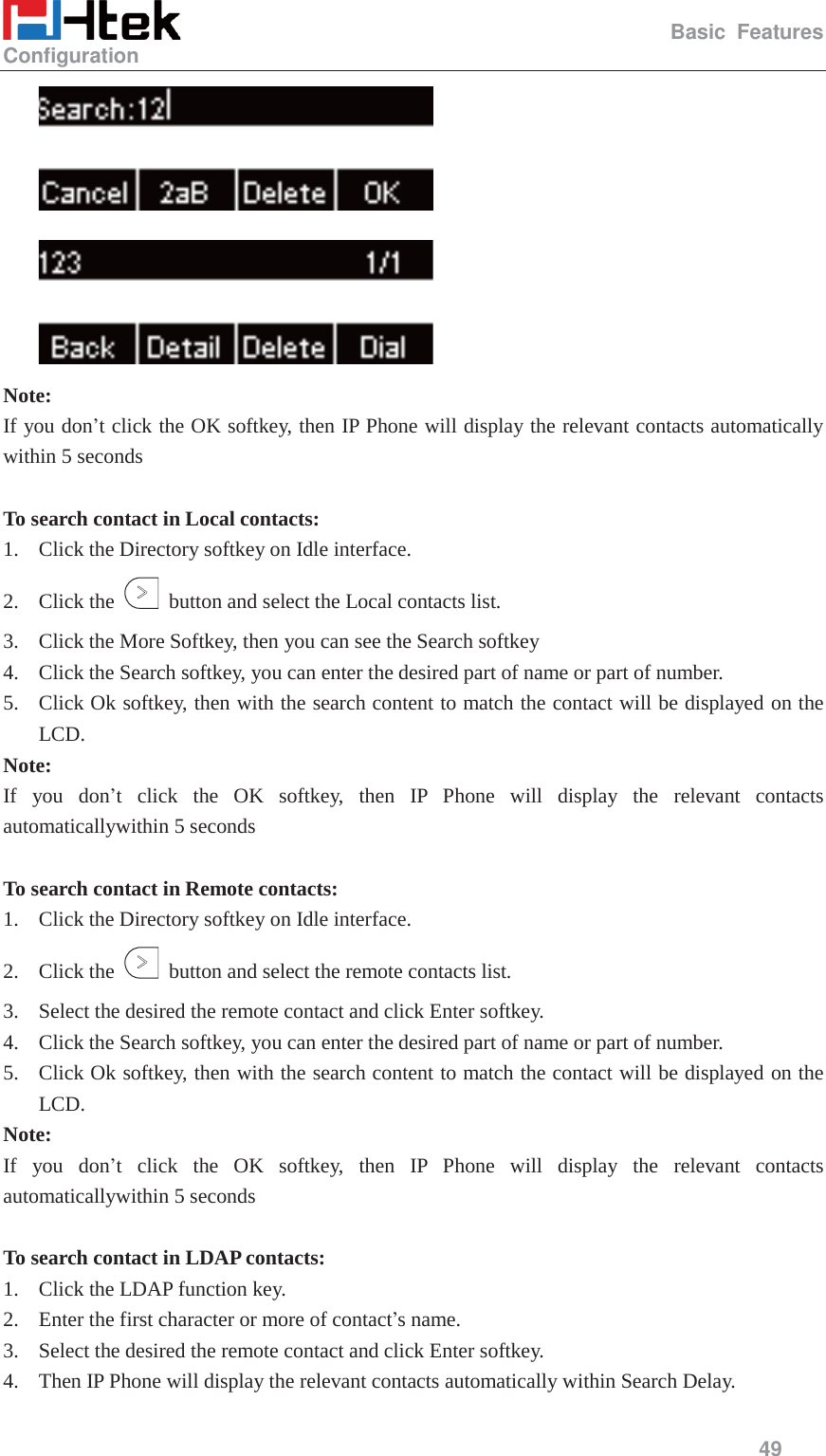                                                   Basic Features Configuration     49    Note: If you don&rsquo;t click the OK softkey, then IP Phone will display the relevant contacts automatically within 5 seconds  To search contact in Local contacts: 1. Click the Directory softkey on Idle interface. 2. Click the    button and select the Local contacts list. 3. Click the More Softkey, then you can see the Search softkey 4. Click the Search softkey, you can enter the desired part of name or part of number. 5. Click Ok softkey, then with the search content to match the contact will be displayed on the LCD. Note: If you don&rsquo;t click the OK softkey, then IP Phone will display the relevant contacts automaticallywithin 5 seconds  To search contact in Remote contacts: 1. Click the Directory softkey on Idle interface. 2. Click the    button and select the remote contacts list. 3. Select the desired the remote contact and click Enter softkey. 4. Click the Search softkey, you can enter the desired part of name or part of number. 5. Click Ok softkey, then with the search content to match the contact will be displayed on the LCD. Note: If you don&rsquo;t click the OK softkey, then IP Phone will display the relevant contacts automaticallywithin 5 seconds  To search contact in LDAP contacts: 1. Click the LDAP function key. 2. Enter the first character or more of contact&rsquo;s name. 3. Select the desired the remote contact and click Enter softkey. 4. Then IP Phone will display the relevant contacts automatically within Search Delay. 