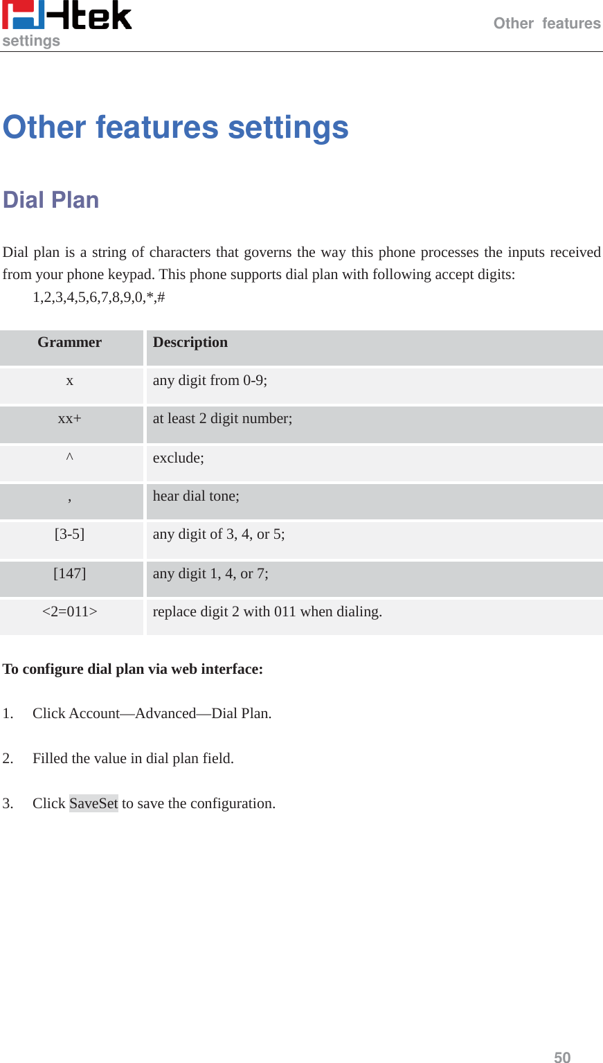                                                   Other features settings     50   Other features settings   Dial Plan Dial plan is a string of characters that governs the way this phone processes the inputs received from your phone keypad. This phone supports dial plan with following accept digits:     1,2,3,4,5,6,7,8,9,0,*,#  Grammer Description x any digit from 0-9; xx+ at least 2 digit number; ^ exclude; , hear dial tone; [3-5] any digit of 3, 4, or 5; [147] any digit 1, 4, or 7; <2=011> replace digit 2 with 011 when dialing.   To configure dial plan via web interface:  1. Click Account&mdash;Advanced&mdash;Dial Plan.  2. Filled the value in dial plan field.  3. Click SaveSet to save the configuration.  