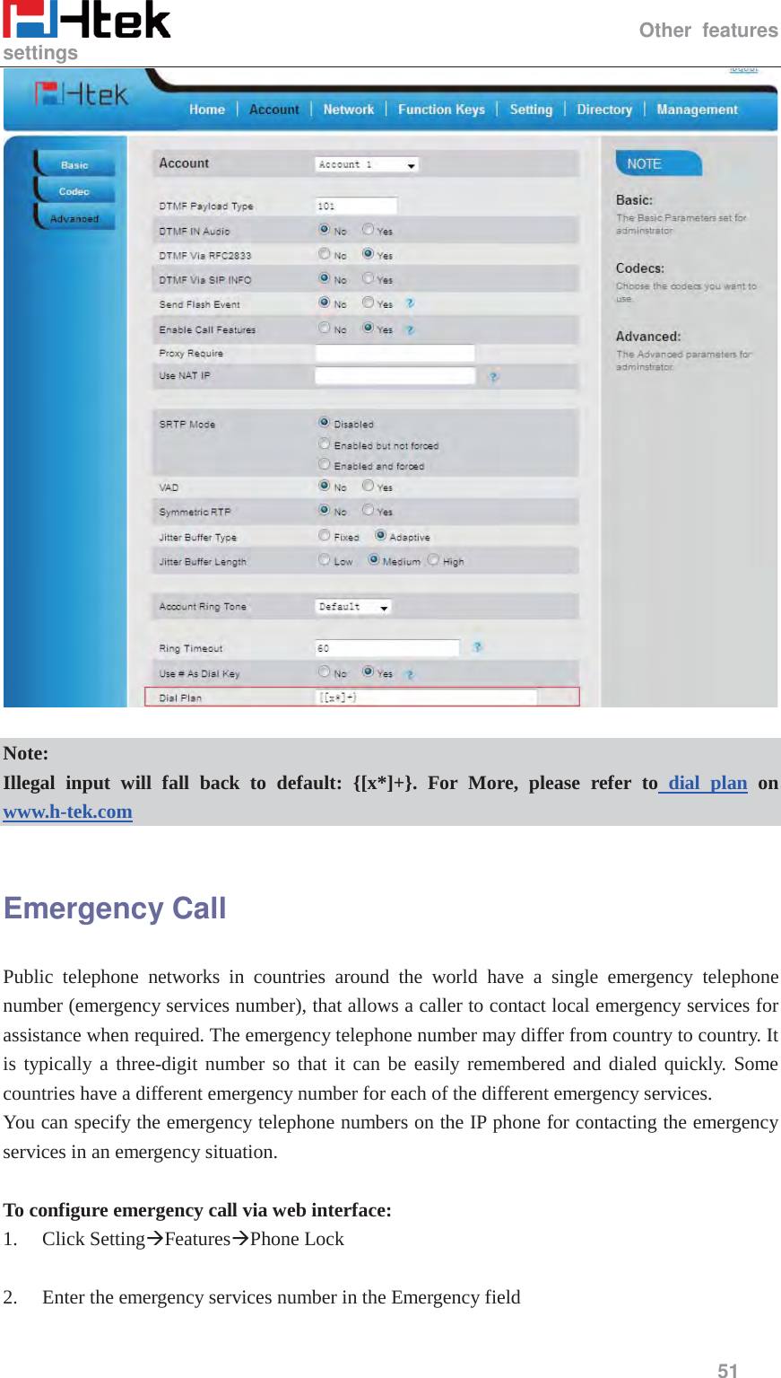                                                  Other features settings     51    Note: Illegal input will fall back to default: {[x*]+}. For More, please refer to dial plan on www.h-tek.com   Emergency Call Public telephone networks in countries around the world have a single emergency telephone number (emergency services number), that allows a caller to contact local emergency services for assistance when required. The emergency telephone number may differ from country to country. It is typically a three-digit number so that it can be easily remembered and dialed quickly. Some countries have a different emergency number for each of the different emergency services. You can specify the emergency telephone numbers on the IP phone for contacting the emergency services in an emergency situation.  To configure emergency call via web interface: 1. Click Setting&AElig;Features&AElig;Phone Lock  2. Enter the emergency services number in the Emergency field  