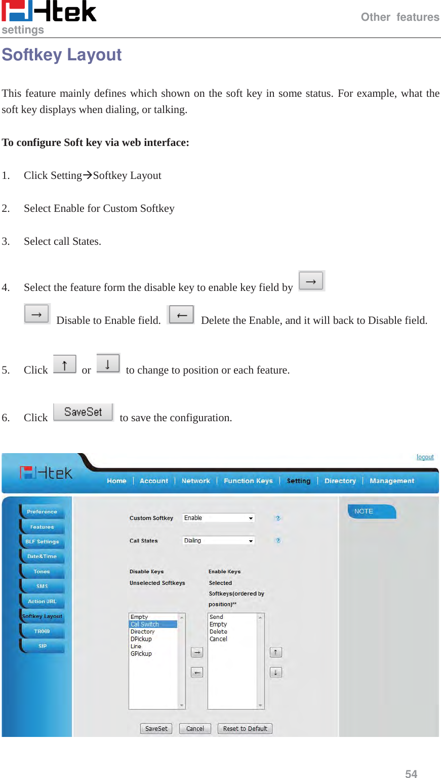                                                  Other features settings     54  Softkey Layout This feature mainly defines which shown on the soft key in some status. For example, what the soft key displays when dialing, or talking.  To configure Soft key via web interface:  1. Click Setting&AElig;Softkey Layout  2. Select Enable for Custom Softkey  3. Select call States.  4. Select the feature form the disable key to enable key field by     Disable to Enable field.     Delete the Enable, and it will back to Disable field.  5. Click   or    to change to position or each feature.  6. Click    to save the configuration.   