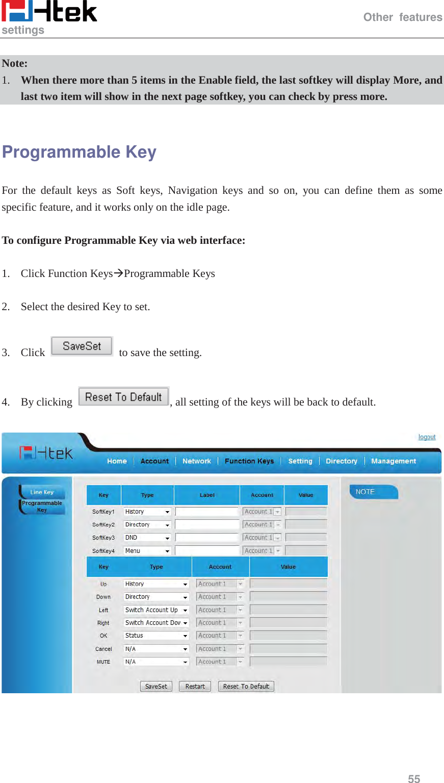                                                   Other features settings     55   Note: 1. When there more than 5 items in the Enable field, the last softkey will display More, and last two item will show in the next page softkey, you can check by press more.  Programmable Key   For the default keys as Soft keys, Navigation keys and so on, you can define them as some specific feature, and it works only on the idle page.  To configure Programmable Key via web interface:  1. Click Function Keys&AElig;Programmable Keys  2. Select the desired Key to set.  3. Click    to save the setting.    4. By clicking  , all setting of the keys will be back to default.    