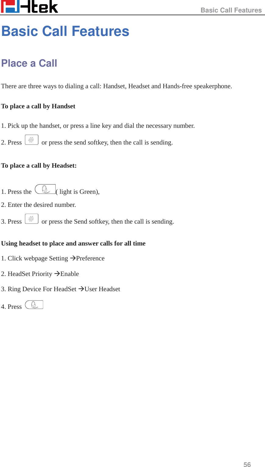                                                   Basic Call Features     56  Basic Call Features Place a Call There are three ways to dialing a call: Handset, Headset and Hands-free speakerphone.  To place a call by Handset  1. Pick up the handset, or press a line key and dial the necessary number. 2. Press    or press the send softkey, then the call is sending.  To place a call by Headset:  1. Press the  ( light is Green),   2. Enter the desired number. 3. Press    or press the Send softkey, then the call is sending.  Using headset to place and answer calls for all time  1. Click webpage Setting &AElig;Preference  2. HeadSet Priority &AElig;Enable  3. Ring Device For HeadSet &AElig;User Headset  4. Press    