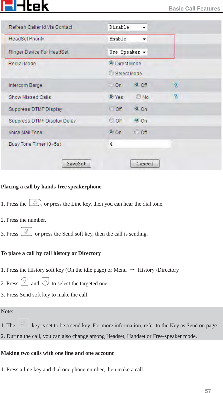                                                   Basic Call Features     57    Placing a call by hands-free speakerphone  1. Press the  , or press the Line key, then you can hear the dial tone.  2. Press the number. 3. Press    or press the Send soft key, then the call is sending.  To place a call by call history or Directory  1. Press the History soft key (On the idle page) or Menu  ė History /Directory 2. Press   and    to select the targeted one. 3. Press Send soft key to make the call.  Note: 1. The    key is set to be a send key. For more information, refer to the Key as Send on page 2. During the call, you can also change among Headset, Handset or Free-speaker mode.  Making two calls with one line and one account  1. Press a line key and dial one phone number, then make a call.  