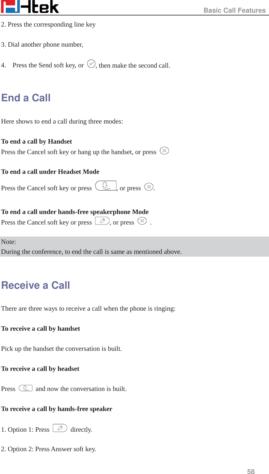                                                   Basic Call Features     58  2. Press the corresponding line key  3. Dial another phone number,    4. Press the Send soft key, or  , then make the second call.  End a Call Here shows to end a call during three modes:  To end a call by Handset Press the Cancel soft key or hang up the handset, or press    To end a call under Headset Mode Press the Cancel soft key or press  , or press  .  To end a call under hands-free speakerphone Mode Press the Cancel soft key or press  , or press   .  Note:  During the conference, to end the call is same as mentioned above.  Receive a Call There are three ways to receive a call when the phone is ringing:  To receive a call by handset  Pick up the handset the conversation is built.  To receive a call by headset  Press    and now the conversation is built.  To receive a call by hands-free speaker  1. Option 1: Press   directly.  2. Option 2: Press Answer soft key. 
