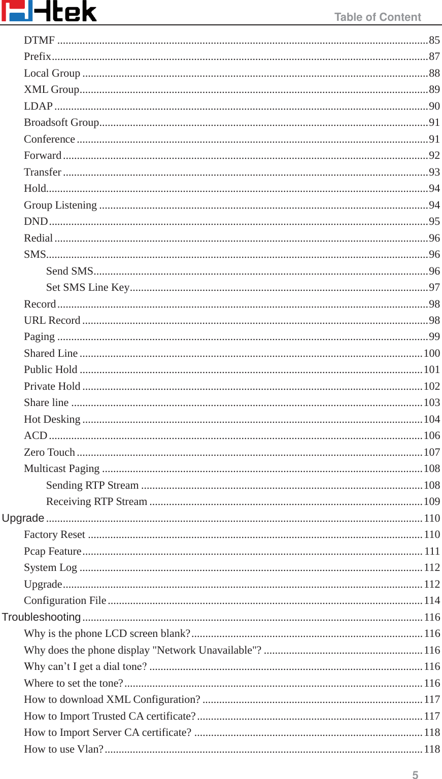                                                   Table of Content     5  DTMF ..................................................................................................................................... 85 Prefix ....................................................................................................................................... 87 Local Group ............................................................................................................................ 88 XML Group ............................................................................................................................. 89 LDAP ...................................................................................................................................... 90 Broadsoft Group ...................................................................................................................... 91 Conference .............................................................................................................................. 91 Forward ................................................................................................................................... 92 Transfer ................................................................................................................................... 93 Hold......................................................................................................................................... 94 Group Listening ...................................................................................................................... 94 DND ........................................................................................................................................ 95 Redial ...................................................................................................................................... 96 SMS......................................................................................................................................... 96 Send SMS ........................................................................................................................ 96 Set SMS Line Key ........................................................................................................... 97 Record ..................................................................................................................................... 98 URL Record ............................................................................................................................ 98 Paging ..................................................................................................................................... 99 Shared Line ........................................................................................................................... 100 Public Hold ........................................................................................................................... 101 Private Hold .......................................................................................................................... 102 Share line .............................................................................................................................. 103 Hot Desking .......................................................................................................................... 104 ACD ...................................................................................................................................... 106 Zero Touch ............................................................................................................................ 107 Multicast Paging ................................................................................................................... 108 Sending RTP Stream ..................................................................................................... 108 Receiving RTP Stream .................................................................................................. 109 Upgrade ....................................................................................................................................... 110 Factory Reset ........................................................................................................................ 110 Pcap Feature .......................................................................................................................... 111 System Log ........................................................................................................................... 112 Upgrade ................................................................................................................................. 112 Configuration File ................................................................................................................. 114 Troubleshooting .......................................................................................................................... 116 Why is the phone LCD screen blank? ................................................................................... 116 Why does the phone display "Network Unavailable"? ......................................................... 116 Why can&rsquo;t I get a dial tone? .................................................................................................. 116 Where to set the tone? ........................................................................................................... 116 How to download XML Configuration? ............................................................................... 117 How to Import Trusted CA certificate? ................................................................................. 117 How to Import Server CA certificate? .................................................................................. 118 How to use Vlan? .................................................................................................................. 118 