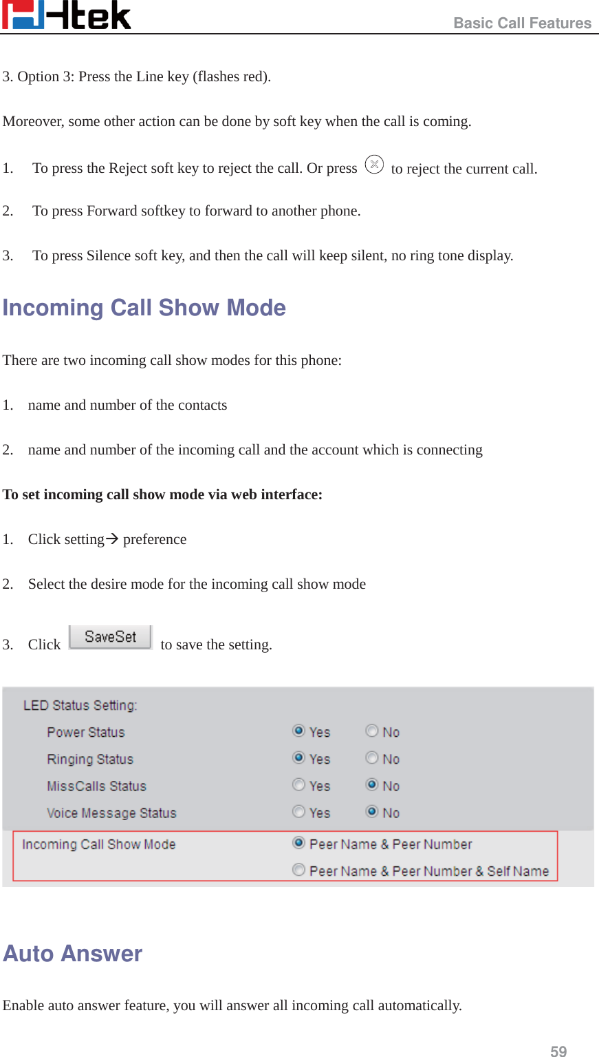                                                   Basic Call Features     59   3. Option 3: Press the Line key (flashes red).  Moreover, some other action can be done by soft key when the call is coming.  1. To press the Reject soft key to reject the call. Or press    to reject the current call.  2. To press Forward softkey to forward to another phone.  3. To press Silence soft key, and then the call will keep silent, no ring tone display. Incoming Call Show Mode There are two incoming call show modes for this phone:  1. name and number of the contacts  2. name and number of the incoming call and the account which is connecting  To set incoming call show mode via web interface:  1. Click setting&AElig; preference  2. Select the desire mode for the incoming call show mode  3. Click    to save the setting.    Auto Answer Enable auto answer feature, you will answer all incoming call automatically. 