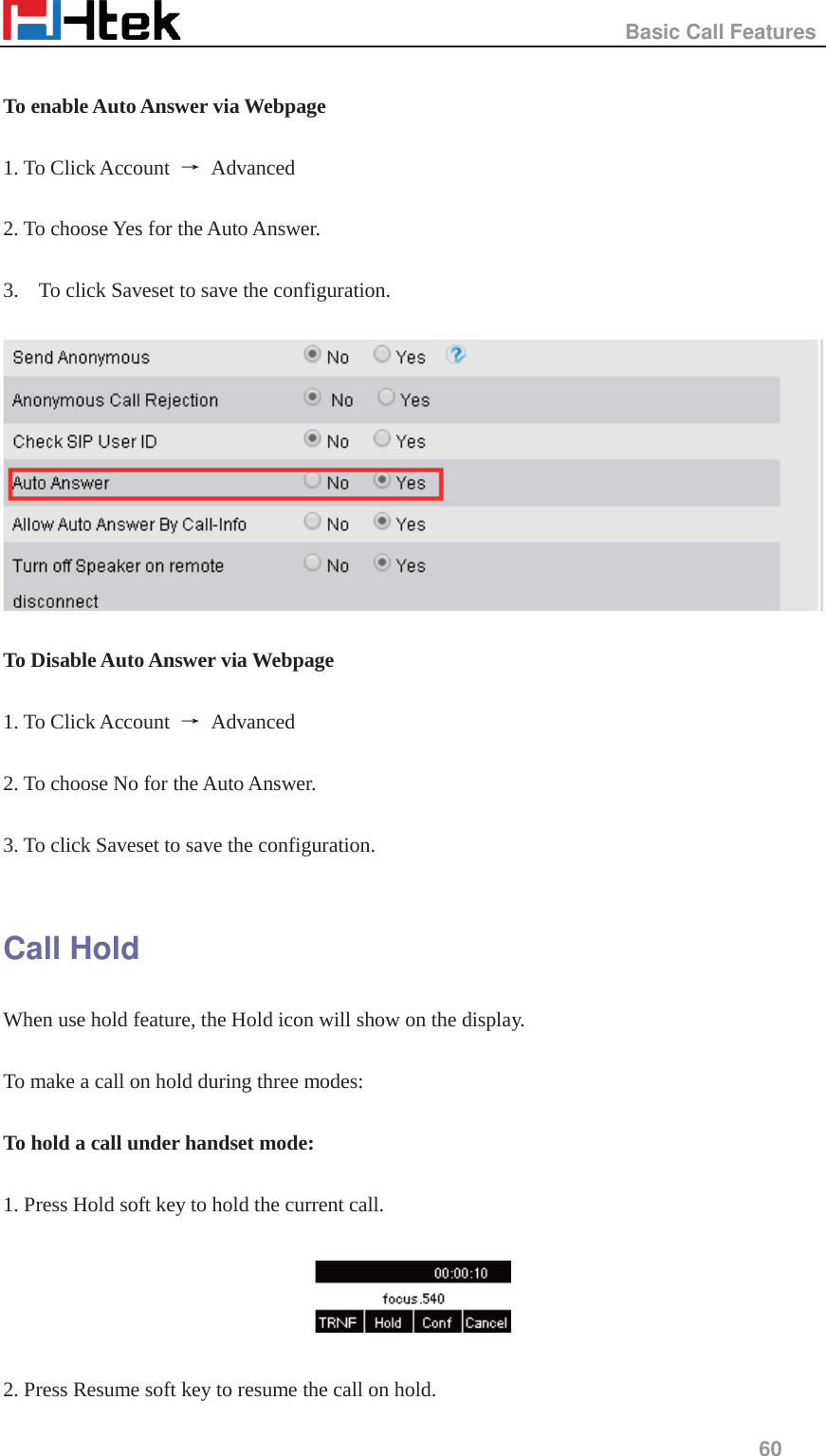                                                   Basic Call Features     60   To enable Auto Answer via Webpage  1. To Click Account  ė Advanced   2. To choose Yes for the Auto Answer.  3. To click Saveset to save the configuration.    To Disable Auto Answer via Webpage  1. To Click Account  ė Advanced   2. To choose No for the Auto Answer.  3. To click Saveset to save the configuration.  Call Hold When use hold feature, the Hold icon will show on the display.  To make a call on hold during three modes:  To hold a call under handset mode:  1. Press Hold soft key to hold the current call.    2. Press Resume soft key to resume the call on hold. 