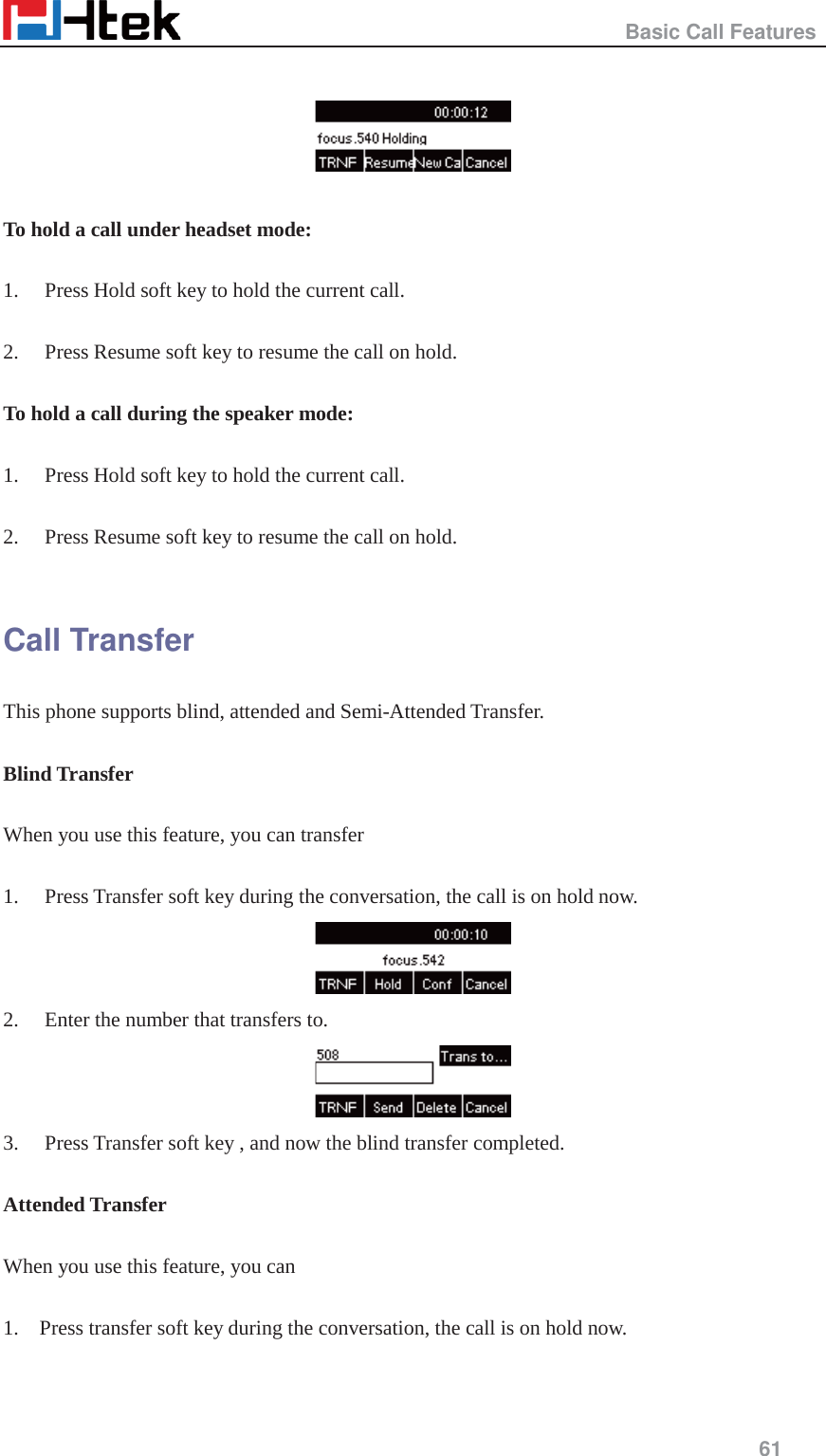                                                   Basic Call Features     61     To hold a call under headset mode:  1. Press Hold soft key to hold the current call.  2. Press Resume soft key to resume the call on hold.  To hold a call during the speaker mode:  1. Press Hold soft key to hold the current call.  2. Press Resume soft key to resume the call on hold.  Call Transfer This phone supports blind, attended and Semi-Attended Transfer.    Blind Transfer  When you use this feature, you can transfer    1. Press Transfer soft key during the conversation, the call is on hold now.  2. Enter the number that transfers to.    3. Press Transfer soft key , and now the blind transfer completed.  Attended Transfer  When you use this feature, you can  1.    Press transfer soft key during the conversation, the call is on hold now.  