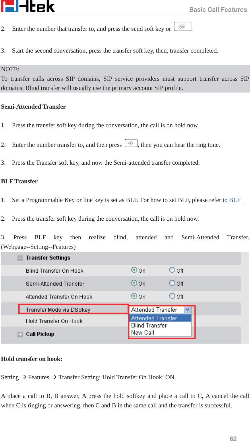                                                   Basic Call Features     62  2.    Enter the number that transfer to, and press the send soft key or  .  3.    Start the second conversation, press the transfer soft key, then, transfer completed.  NOTE: To transfer calls across SIP domains, SIP service providers must support transfer across SIP domains. Blind transfer will usually use the primary account SIP profile.  Semi-Attended Transfer  1.    Press the transfer soft key during the conversation, the call is on hold now.  2.    Enter the number transfer to, and then press  , then you can hear the ring tone.  3.    Press the Transfer soft key, and now the Semi-attended transfer completed.  BLF Transfer  1.    Set a Programmable Key or line key is set as BLF. For how to set BLF, please refer to BLF    2.    Press the transfer soft key during the conversation, the call is on hold now.  3. Press BLF key then realize blind, attended and Semi-Attended Transfer. (Webpage--Setting--Features)   Hold transfer on hook:  Setting &AElig; Features &AElig; Transfer Setting: Hold Transfer On Hook: ON.  A place a call to B, B answer, A press the hold softkey and place a call to C, A cancel the call when C is ringing or answering, then C and B in the same call and the transfer is successful. 