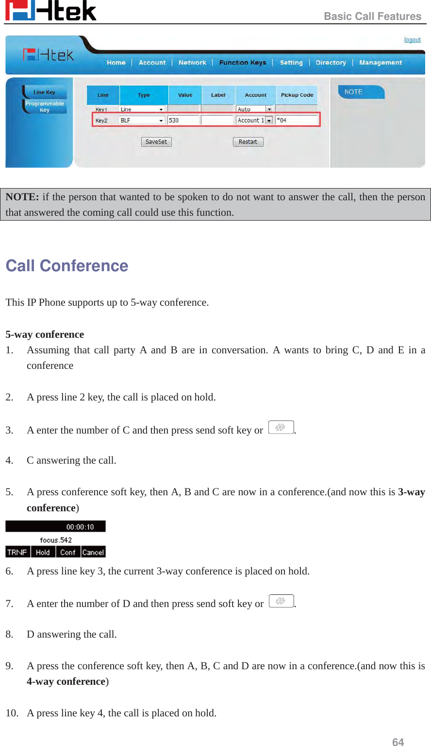                                                   Basic Call Features     64    NOTE: if the person that wanted to be spoken to do not want to answer the call, then the person that answered the coming call could use this function.  Call Conference This IP Phone supports up to 5-way conference.  5-way conference 1. Assuming that call party A and B are in conversation. A wants to bring C, D and E in a conference  2. A press line 2 key, the call is placed on hold.  3. A enter the number of C and then press send soft key or  .  4. C answering the call.  5. A press conference soft key, then A, B and C are now in a conference.(and now this is 3-way conference)  6. A press line key 3, the current 3-way conference is placed on hold.  7. A enter the number of D and then press send soft key or  .  8. D answering the call.  9. A press the conference soft key, then A, B, C and D are now in a conference.(and now this is 4-way conference)  10. A press line key 4, the call is placed on hold. 