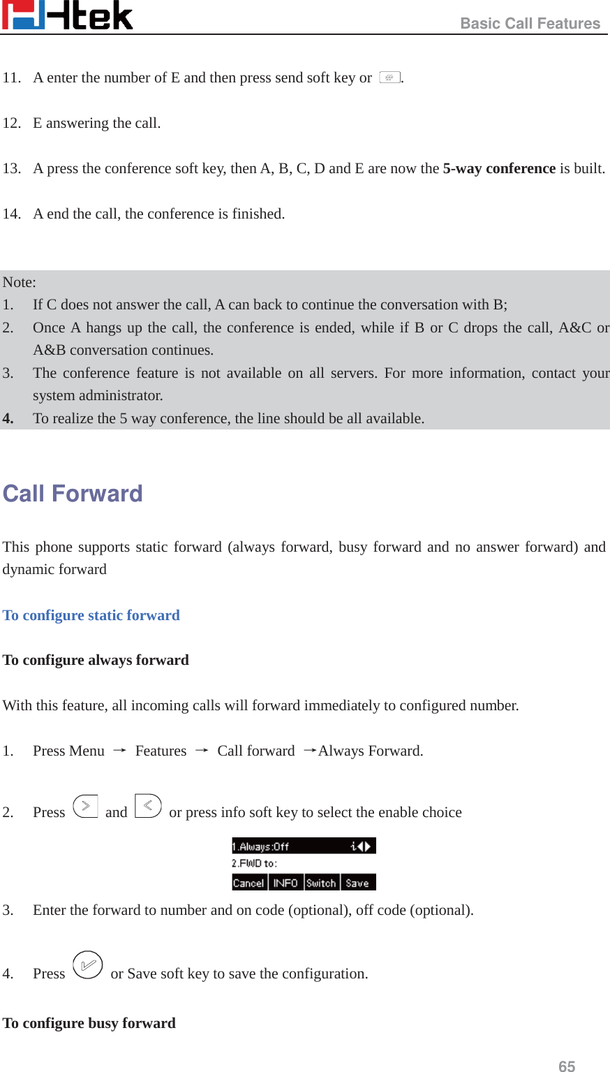                                                   Basic Call Features     65   11. A enter the number of E and then press send soft key or  .  12. E answering the call.  13. A press the conference soft key, then A, B, C, D and E are now the 5-way conference is built.    14. A end the call, the conference is finished.   Note:  1. If C does not answer the call, A can back to continue the conversation with B;   2. Once A hangs up the call, the conference is ended, while if B or C drops the call, A&amp;C or A&amp;B conversation continues. 3. The conference feature is not available on all servers. For more information, contact your system administrator. 4. To realize the 5 way conference, the line should be all available.  Call Forward This phone supports static forward (always forward, busy forward and no answer forward) and dynamic forward    To configure static forward  To configure always forward  With this feature, all incoming calls will forward immediately to configured number.  1. Press Menu  ė Features ė Call forward ėAlways Forward.  2. Press   and    or press info soft key to select the enable choice  3. Enter the forward to number and on code (optional), off code (optional).  4. Press    or Save soft key to save the configuration.  To configure busy forward 