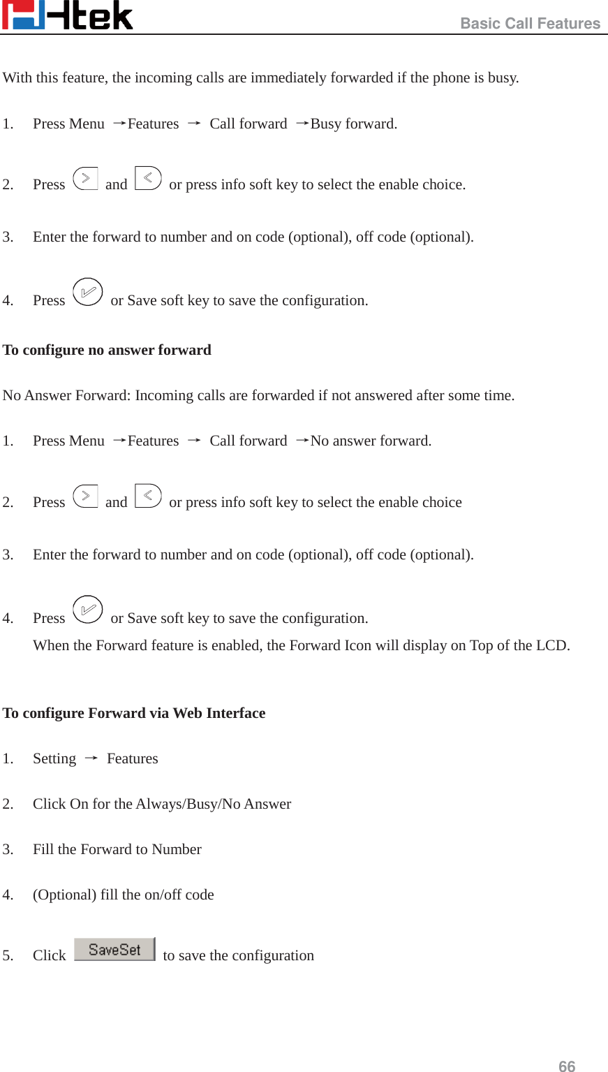                                                   Basic Call Features     66   With this feature, the incoming calls are immediately forwarded if the phone is busy.  1. Press Menu  ėFeatures  ė Call forward ėBusy forward.  2. Press   and    or press info soft key to select the enable choice.  3. Enter the forward to number and on code (optional), off code (optional).  4. Press    or Save soft key to save the configuration.  To configure no answer forward  No Answer Forward: Incoming calls are forwarded if not answered after some time.  1. Press Menu  ėFeatures  ė Call forward ėNo answer forward.  2. Press   and    or press info soft key to select the enable choice  3. Enter the forward to number and on code (optional), off code (optional).  4. Press    or Save soft key to save the configuration. When the Forward feature is enabled, the Forward Icon will display on Top of the LCD.   To configure Forward via Web Interface  1. Setting  ė Features   2. Click On for the Always/Busy/No Answer  3. Fill the Forward to Number  4. (Optional) fill the on/off code  5. Click    to save the configuration   