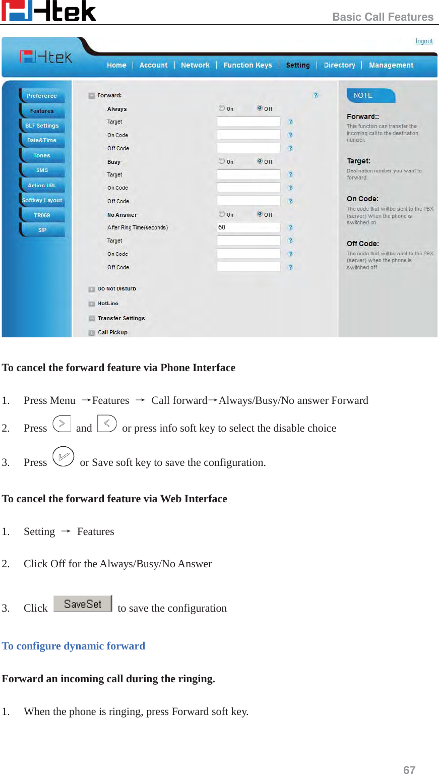                                                   Basic Call Features     67    To cancel the forward feature via Phone Interface  1. Press Menu  ėFeatures  ė Call forwardėAlways/Busy/No answer Forward 2. Press   and    or press info soft key to select the disable choice 3. Press    or Save soft key to save the configuration.  To cancel the forward feature via Web Interface  1. Setting  ė Features   2. Click Off for the Always/Busy/No Answer  3. Click    to save the configuration  To configure dynamic forward  Forward an incoming call during the ringing.  1. When the phone is ringing, press Forward soft key. 