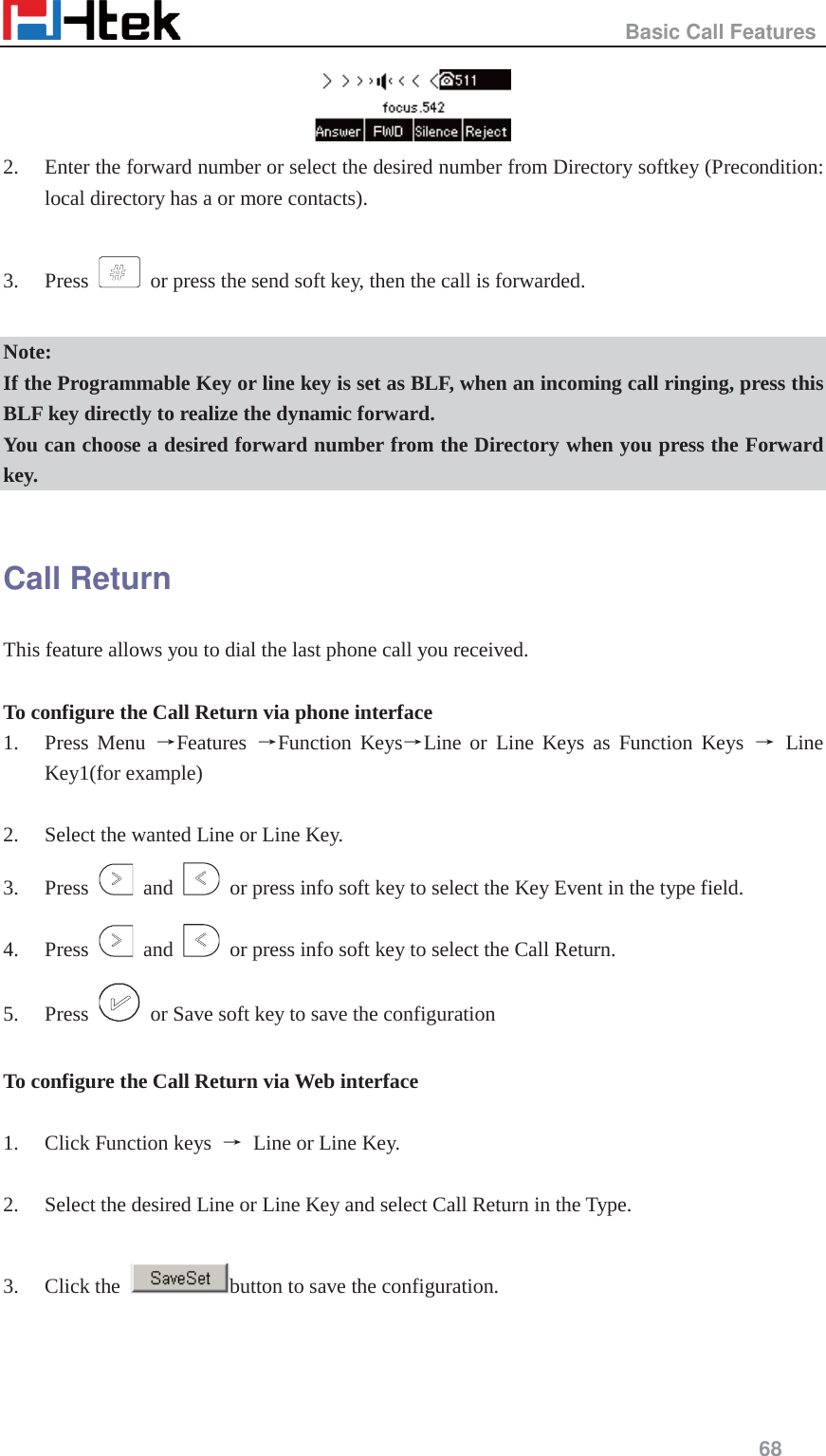                                                   Basic Call Features     68   2. Enter the forward number or select the desired number from Directory softkey (Precondition: local directory has a or more contacts).  3. Press    or press the send soft key, then the call is forwarded.  Note: If the Programmable Key or line key is set as BLF, when an incoming call ringing, press this BLF key directly to realize the dynamic forward. You can choose a desired forward number from the Directory when you press the Forward key.  Call Return This feature allows you to dial the last phone call you received.  To configure the Call Return via phone interface 1. Press Menu ėFeatures  ėFunction KeysėLine or Line Keys as Function Keys ė Line Key1(for example)  2. Select the wanted Line or Line Key. 3. Press   and    or press info soft key to select the Key Event in the type field. 4. Press   and    or press info soft key to select the Call Return. 5. Press    or Save soft key to save the configuration  To configure the Call Return via Web interface  1. Click Function keys  ė Line or Line Key.  2. Select the desired Line or Line Key and select Call Return in the Type.  3. Click the  button to save the configuration.  
