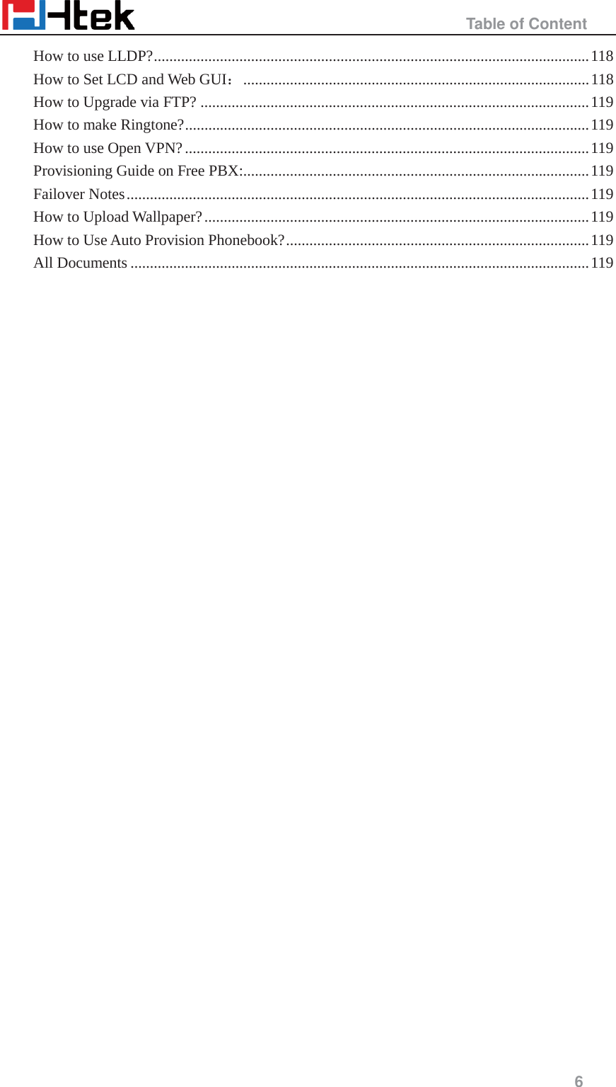                                                  Table of Content     6  How to use LLDP? ................................................................................................................ 118 How to Set LCD and Web GUI˖ .........................................................................................  118 How to Upgrade via FTP? .................................................................................................... 119 How to make Ringtone? ........................................................................................................ 119 How to use Open VPN? ........................................................................................................ 119 Provisioning Guide on Free PBX:......................................................................................... 119 Failover Notes ....................................................................................................................... 119 How to Upload Wallpaper? ................................................................................................... 119 How to Use Auto Provision Phonebook? .............................................................................. 119 All Documents ...................................................................................................................... 119                                   