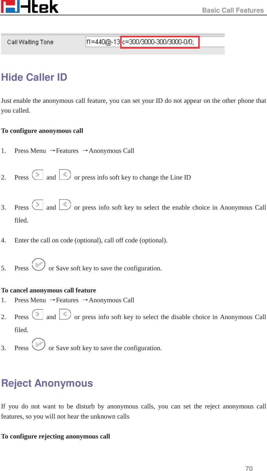                                                   Basic Call Features     70    Hide Caller ID   Just enable the anonymous call feature, you can set your ID do not appear on the other phone that you called.  To configure anonymous call    1. Press Menu  ėFeatures  ėAnonymous Call  2. Press   and    or press info soft key to change the Line ID    3. Press   and   or press info soft key to select the enable choice in Anonymous Call filed.  4. Enter the call on code (optional), call off code (optional).  5. Press    or Save soft key to save the configuration.  To cancel anonymous call feature 1. Press Menu  ėFeatures  ėAnonymous Call 2. Press   and   or press info soft key to select the disable choice in Anonymous Call filed.  3. Press    or Save soft key to save the configuration.  Reject Anonymous If you do not want to be disturb by anonymous calls, you can set the reject anonymous call features, so you will not hear the unknown calls  To configure rejecting anonymous call  