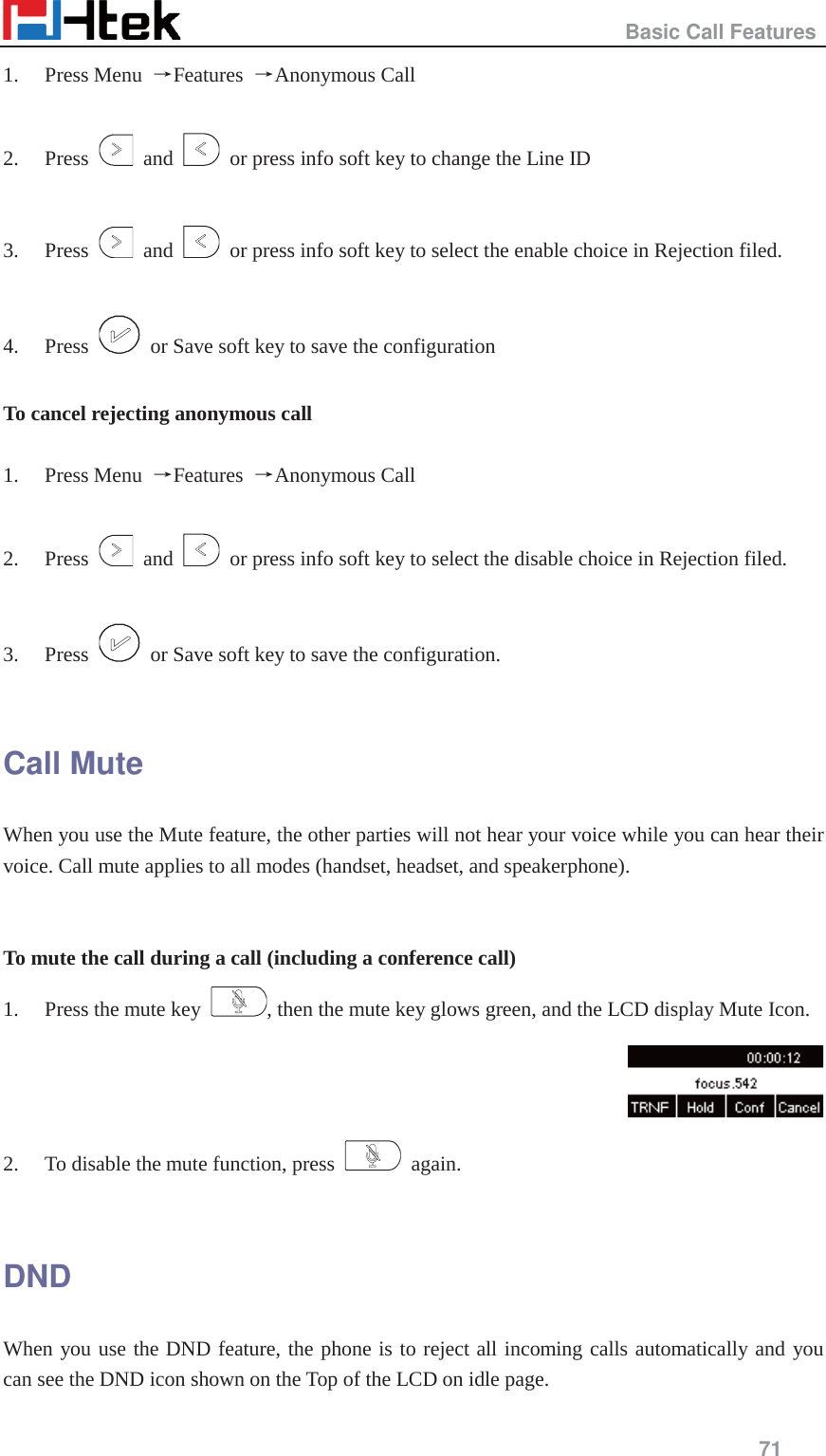                                                   Basic Call Features     71  1. Press Menu  ėFeatures  ėAnonymous Call  2. Press   and    or press info soft key to change the Line ID    3. Press   and    or press info soft key to select the enable choice in Rejection filed.    4. Press    or Save soft key to save the configuration  To cancel rejecting anonymous call  1. Press Menu  ėFeatures  ėAnonymous Call  2. Press   and    or press info soft key to select the disable choice in Rejection filed.    3. Press    or Save soft key to save the configuration.  Call Mute When you use the Mute feature, the other parties will not hear your voice while you can hear their voice. Call mute applies to all modes (handset, headset, and speakerphone).   To mute the call during a call (including a conference call) 1. Press the mute key  , then the mute key glows green, and the LCD display Mute Icon.  2. To disable the mute function, press   again.  DND When you use the DND feature, the phone is to reject all incoming calls automatically and you can see the DND icon shown on the Top of the LCD on idle page. 