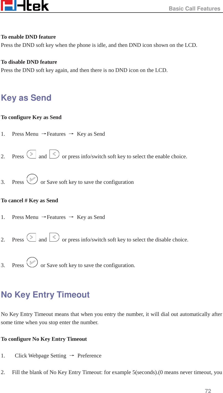                                                   Basic Call Features     72    To enable DND feature   Press the DND soft key when the phone is idle, and then DND icon shown on the LCD.  To disable DND feature Press the DND soft key again, and then there is no DND icon on the LCD.  Key as Send To configure Key as Send    1. Press Menu  ėFeatures  ė  Key as Send  2. Press   and    or press info/switch soft key to select the enable choice.  3. Press    or Save soft key to save the configuration  To cancel # Key as Send    1. Press Menu  ėFeatures  ė  Key as Send  2. Press   and    or press info/switch soft key to select the disable choice.  3. Press    or Save soft key to save the configuration.  No Key Entry Timeout No Key Entry Timeout means that when you entry the number, it will dial out automatically after some time when you stop enter the number.  To configure No Key Entry Timeout  1.  Click Webpage Setting ė Preference  2. Fill the blank of No Key Entry Timeout: for example 5(seconds).(0 means never timeout, you 