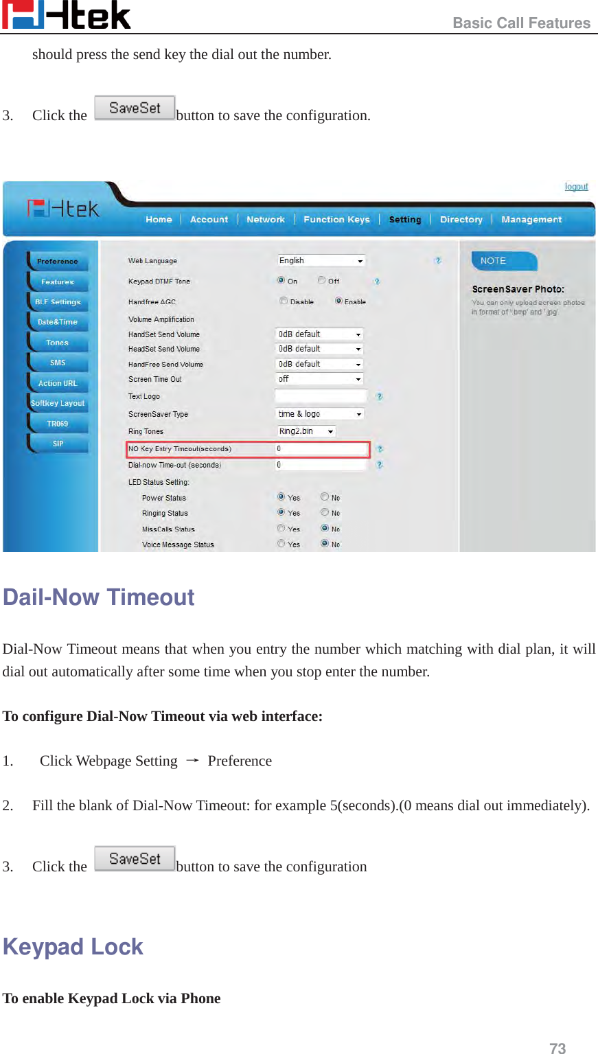                                                   Basic Call Features     73  should press the send key the dial out the number.  3. Click the  button to save the configuration.     Dail-Now Timeout Dial-Now Timeout means that when you entry the number which matching with dial plan, it will dial out automatically after some time when you stop enter the number.  To configure Dial-Now Timeout via web interface:  1.  Click Webpage Setting ė Preference  2. Fill the blank of Dial-Now Timeout: for example 5(seconds).(0 means dial out immediately).  3. Click the  button to save the configuration  Keypad Lock To enable Keypad Lock via Phone 