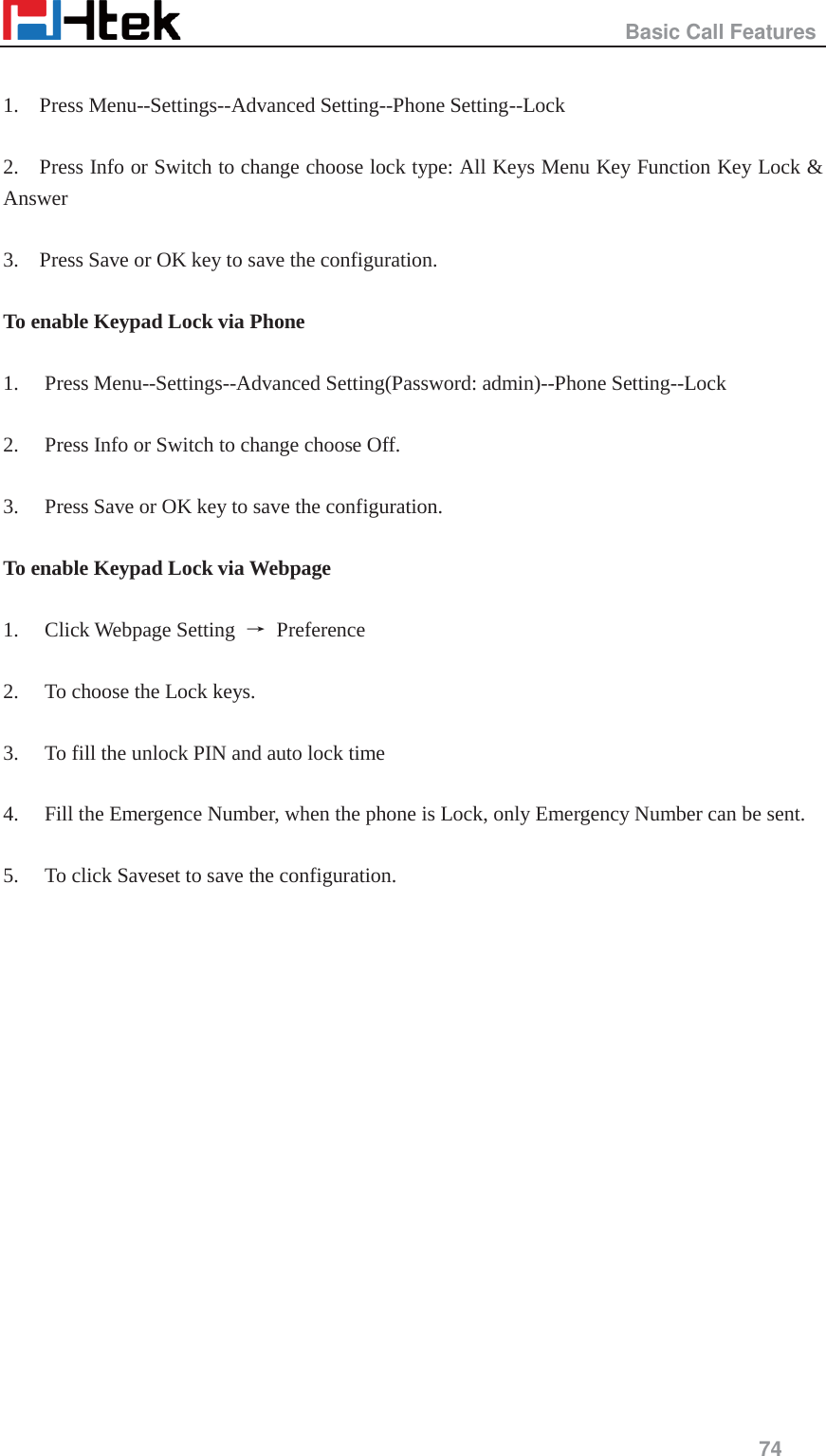                                                   Basic Call Features     74   1.    Press Menu--Settings--Advanced Setting--Phone Setting--Lock  2.    Press Info or Switch to change choose lock type: All Keys Menu Key Function Key Lock &amp; Answer  3.    Press Save or OK key to save the configuration.  To enable Keypad Lock via Phone  1. Press Menu--Settings--Advanced Setting(Password: admin)--Phone Setting--Lock  2. Press Info or Switch to change choose Off.  3. Press Save or OK key to save the configuration.  To enable Keypad Lock via Webpage  1. Click Webpage Setting  ė Preference  2. To choose the Lock keys.    3. To fill the unlock PIN and auto lock time  4. Fill the Emergence Number, when the phone is Lock, only Emergency Number can be sent.  5. To click Saveset to save the configuration.  