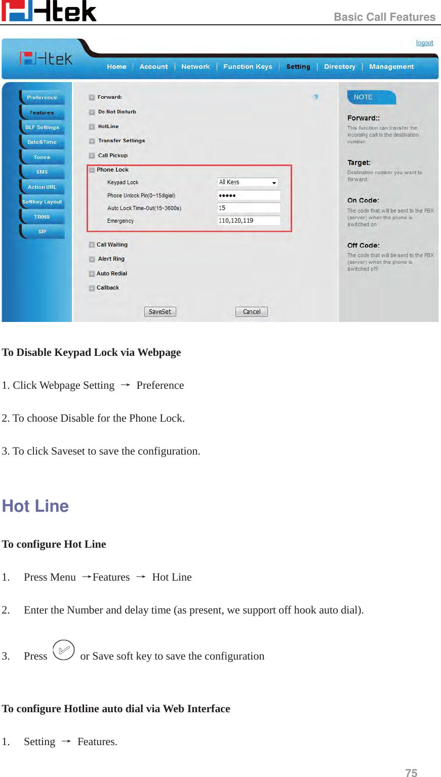                                                   Basic Call Features     75    To Disable Keypad Lock via Webpage  1. Click Webpage Setting  ė Preference  2. To choose Disable for the Phone Lock.  3. To click Saveset to save the configuration.  Hot Line To configure Hot Line  1. Press Menu  ėFeatures  ė Hot Line  2. Enter the Number and delay time (as present, we support off hook auto dial).  3. Press    or Save soft key to save the configuration   To configure Hotline auto dial via Web Interface  1. Setting  ė Features.  