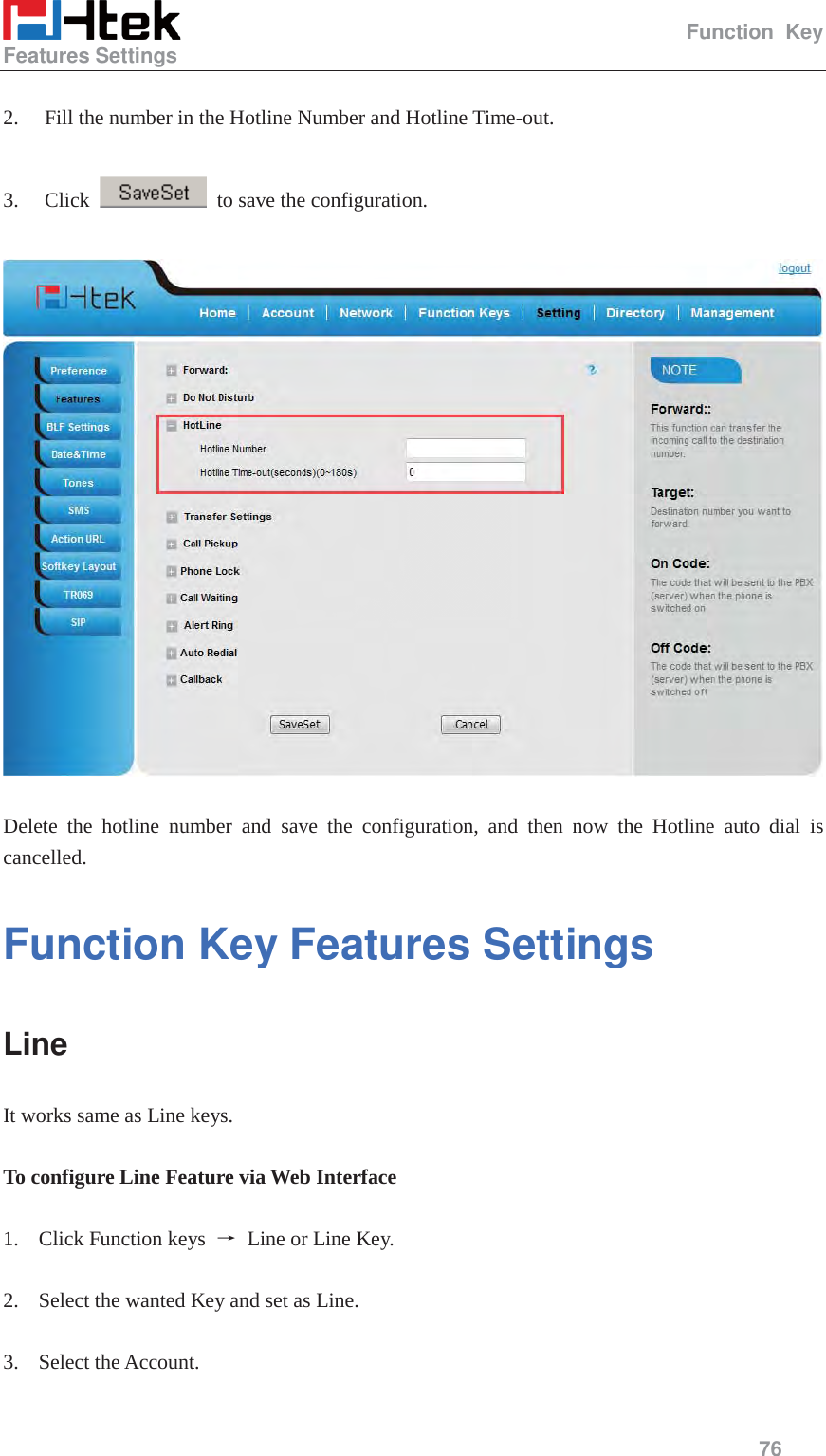                                                   Function Key Features Settings     76   2. Fill the number in the Hotline Number and Hotline Time-out.  3. Click    to save the configuration.    Delete the hotline number and save the configuration, and then now the Hotline auto dial is cancelled. Function Key Features Settings   Line It works same as Line keys.  To configure Line Feature via Web Interface  1. Click Function keys  ė Line or Line Key.  2. Select the wanted Key and set as Line.  3. Select the Account.  