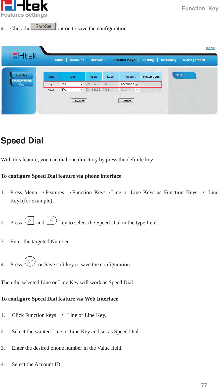                                                   Function Key Features Settings     77  4. Click the button to save the configuration.    Speed Dial With this feature, you can dial one directory by press the definite key.      To configure Speed Dial feature via phone interface  1. Press Menu ėFeatures  ėFunction KeysėLine or Line Keys as Function Keys ė Line Key1(for example)  2. Press   and    key to select the Speed Dial in the type field.  3. Enter the targeted Number.  4. Press    or Save soft key to save the configuration  Then the selected Line or Line Key will work as Speed Dial.  To configure Speed Dial feature via Web Interface  1. Click Function keys  ė Line or Line Key.  2. Select the wanted Line or Line Key and set as Speed Dial.  3. Enter the desired phone number in the Value field.  4. Select the Account ID  