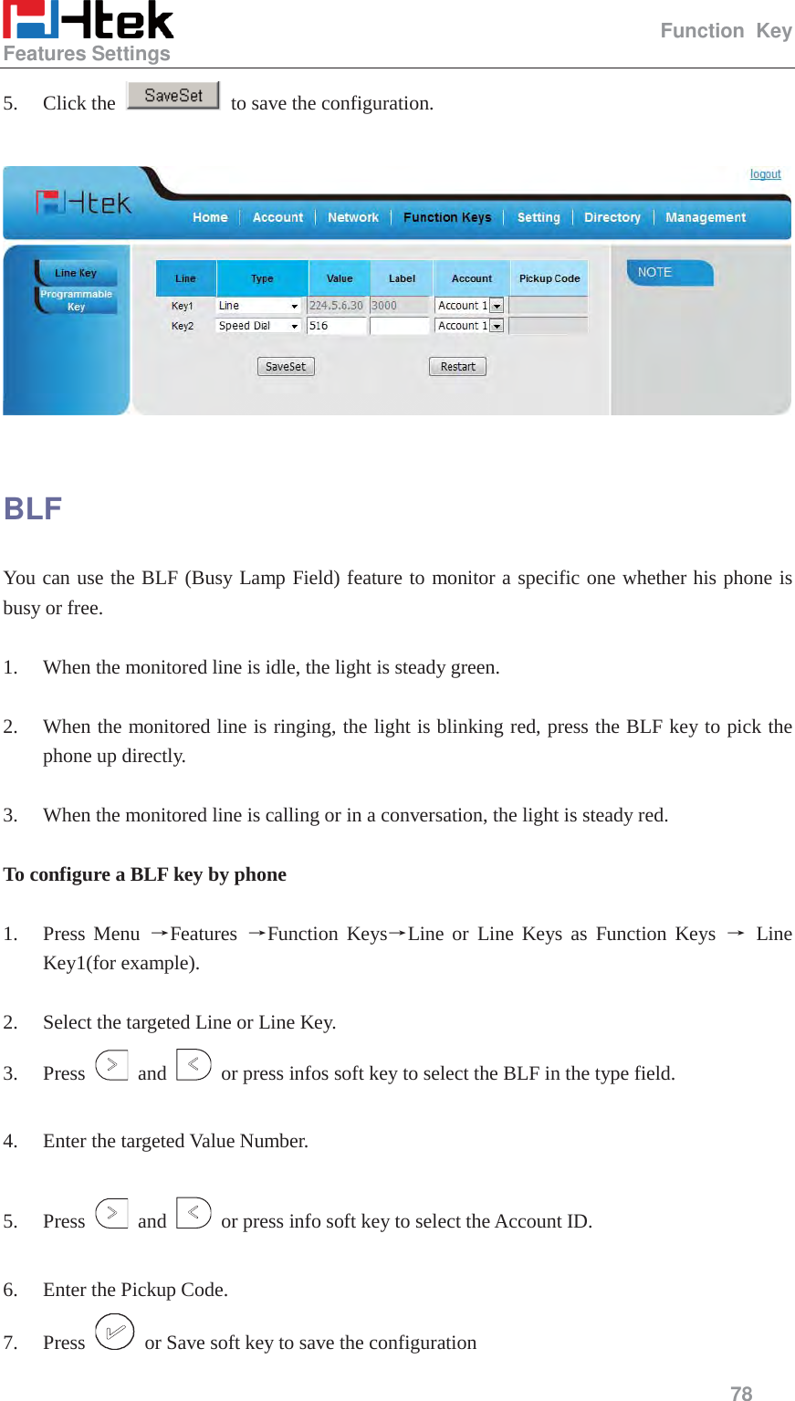                                                   Function Key Features Settings     78  5. Click the    to save the configuration.    BLF You can use the BLF (Busy Lamp Field) feature to monitor a specific one whether his phone is busy or free.  1. When the monitored line is idle, the light is steady green.  2. When the monitored line is ringing, the light is blinking red, press the BLF key to pick the phone up directly.  3. When the monitored line is calling or in a conversation, the light is steady red.  To configure a BLF key by phone  1. Press Menu ėFeatures  ėFunction KeysėLine or Line Keys as Function Keys ė Line Key1(for example).  2. Select the targeted Line or Line Key. 3. Press   and    or press infos soft key to select the BLF in the type field.  4. Enter the targeted Value Number.  5. Press   and    or press info soft key to select the Account ID.  6. Enter the Pickup Code. 7. Press    or Save soft key to save the configuration 